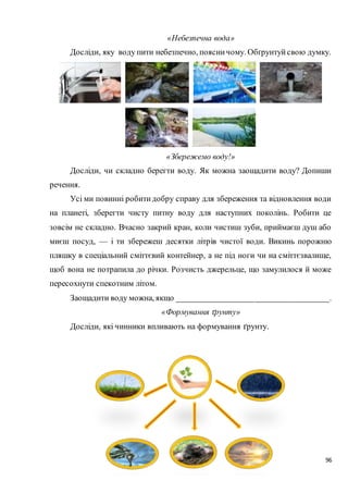 96
«Небезпечна вода»
Досліди, яку воду пити небезпечно, поясничому. Обґрунтуйсвою думку.
«Збережемо воду!»
Досліди, чи складно берегти воду. Як можна заощадити воду? Допиши
речення.
Усі ми повинні робитидобру справу для збереження та відновлення води
на планеті, зберегти чисту питну воду для наступних поколінь. Робити це
зовсім не складно. Вчасно закрий кран, коли чистиш зуби, приймаєш душ або
миєш посуд, — і ти збережеш десятки літрів чистої води. Викинь порожню
пляшку в спеціальний сміттєвий контейнер, а не під ноги чи на сміттєзвалище,
щоб вона не потрапила до річки. Розчисть джерельце, що замулилося й може
пересохнути спекотним літом.
Заощадити воду можна, якщо ___________________________________.
«Формування ґрунту»
Досліди, які чинники впливають на формування ґрунту.
 