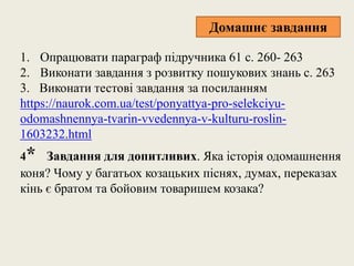 1. Опрацювати параграф підручника 61 с. 260- 263
2. Виконати завдання з розвитку пошукових знань с. 263
3. Виконати тестові завдання за посиланням
https://naurok.com.ua/test/ponyattya-pro-selekciyu-
odomashnennya-tvarin-vvedennya-v-kulturu-roslin-
1603232.html
4* Завдання для допитливих. Яка історія одомашнення
коня? Чому у багатьох козацьких піснях, думах, переказах
кінь є братом та бойовим товаришем козака?
Домашнє завдання
 