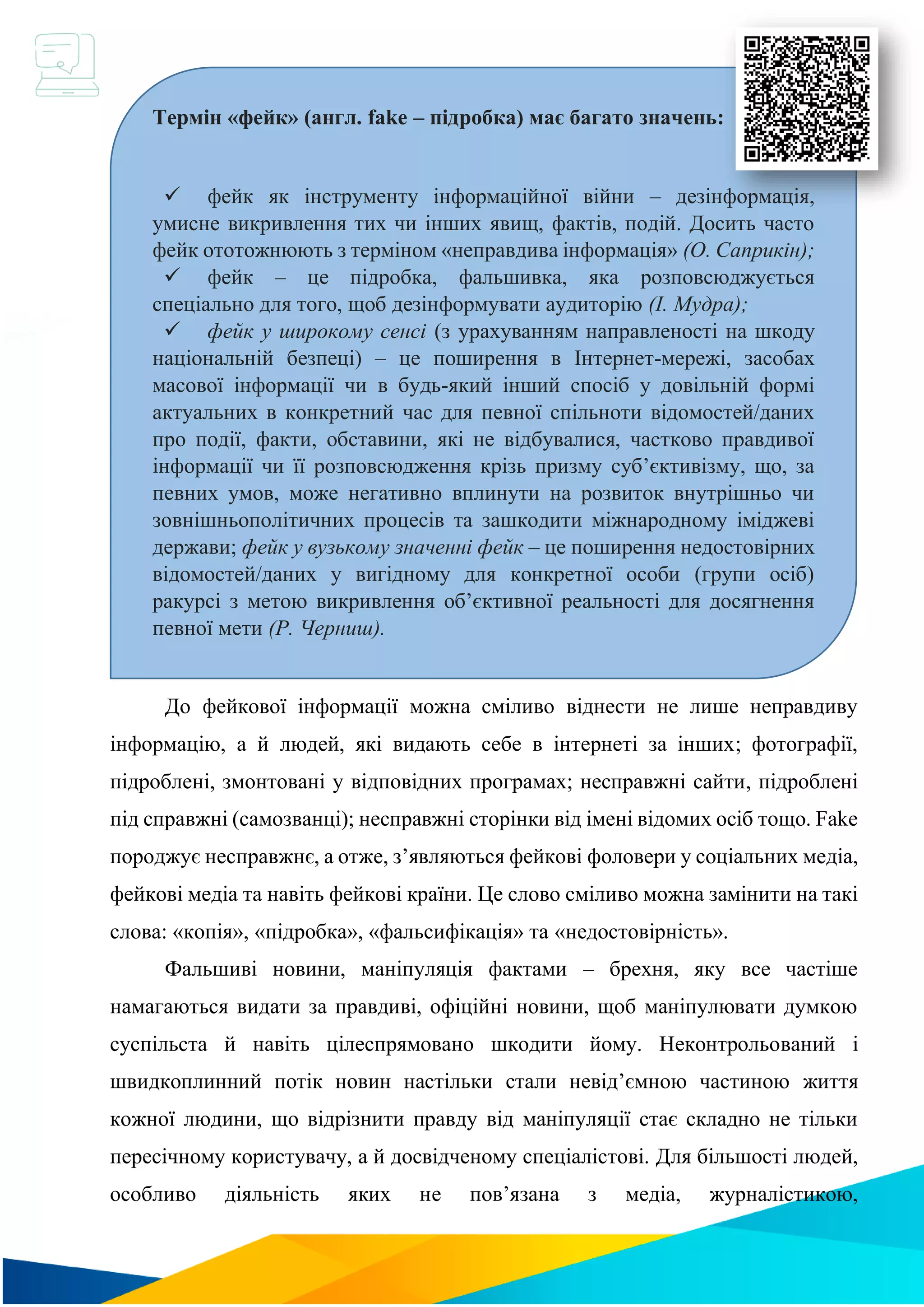 До фейкової інформації можна сміливо віднести не лише неправдиву
інформацію, а й людей, які видають себе в інтернеті за інших; фотографії,
підроблені, змонтовані у відповідних програмах; несправжні сайти, підроблені
під справжні (самозванці); несправжні сторінки від імені відомих осіб тощо. Fake
породжує несправжнє, а отже, з’являються фейкові фоловери у соціальних медіа,
фейкові медіа та навіть фейкові країни. Це слово сміливо можна замінити на такі
слова: «копія», «підробка», «фальсифікація» та «недостовірність».
Фальшиві новини, маніпуляція фактами – брехня, яку все частіше
намагаються видати за правдиві, офіційні новини, щоб маніпулювати думкою
суспільста й навіть цілеспрямовано шкодити йому. Неконтрольований і
швидкоплинний потік новин настільки стали невід’ємною частиною життя
кожної людини, що відрізнити правду від маніпуляції стає складно не тільки
пересічному користувачу, а й досвідченому спеціалістові. Для більшості людей,
особливо діяльність яких не пов’язана з медіа, журналістикою,
Термін «фейк» (англ. fake – підробка) має багато значень:
✓ фейк як інструменту інформаційної війни – дезінформація,
умисне викривлення тих чи інших явищ, фактів, подій. Досить часто
фейк ототожнюють з терміном «неправдива інформація» (О. Саприкін);
✓ фейк – це підробка, фальшивка, яка розповсюджується
спеціально для того, щоб дезінформувати аудиторію (І. Мудра);
✓ фейк у широкому сенсі (з урахуванням направленості на шкоду
національній безпеці) – це поширення в Інтернет-мережі, засобах
масової інформації чи в будь-який інший спосіб у довільній формі
актуальних в конкретний час для певної спільноти відомостей/даних
про події, факти, обставини, які не відбувалися, частково правдивої
інформації чи її розповсюдження крізь призму суб’єктивізму, що, за
певних умов, може негативно вплинути на розвиток внутрішньо чи
зовнішньополітичних процесів та зашкодити міжнародному іміджеві
держави; фейк у вузькому значенні фейк – це поширення недостовірних
відомостей/даних у вигідному для конкретної особи (групи осіб)
ракурсі з метою викривлення об’єктивної реальності для досягнення
певної мети (Р. Черниш).
 