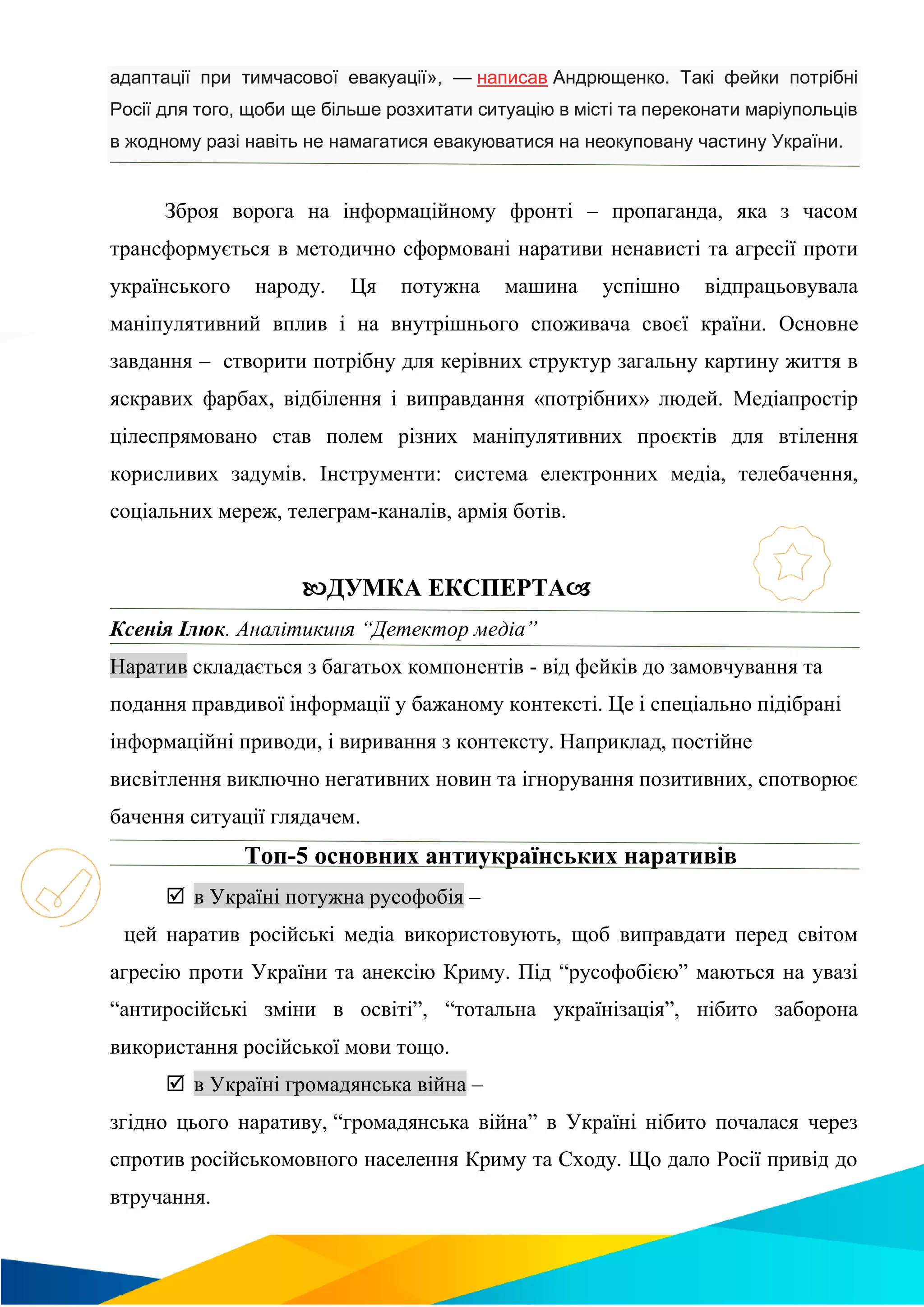 адаптації при тимчасової евакуації», — написав Андрющенко. Такі фейки потрібні
Росії для того, щоби ще більше розхитати ситуацію в місті та переконати маріупольців
в жодному разі навіть не намагатися евакуюватися на неокуповану частину України.
Зброя ворога на інформаційному фронті – пропаганда, яка з часом
трансформується в методично сформовані наративи ненависті та агресії проти
українського народу. Ця потужна машина успішно відпрацьовувала
маніпулятивний вплив і на внутрішнього споживача своєї країни. Основне
завдання – створити потрібну для керівних структур загальну картину життя в
яскравих фарбах, відбілення і виправдання «потрібних» людей. Медіапростір
цілеспрямовано став полем різних маніпулятивних проєктів для втілення
корисливих задумів. Інструменти: система електронних медіа, телебачення,
соціальних мереж, телеграм-каналів, армія ботів.
ДУМКА ЕКСПЕРТА
Ксенія Ілюк. Аналітикиня “Детектор медіа”
Наратив складається з багатьох компонентів - від фейків до замовчування та
подання правдивої інформації у бажаному контексті. Це і спеціально підібрані
інформаційні приводи, і виривання з контексту. Наприклад, постійне
висвітлення виключно негативних новин та ігнорування позитивних, спотворює
бачення ситуації глядачем.
Топ-5 основних антиукраїнських наративів
 в Україні потужна русофобія –
цей наратив російські медіа використовують, щоб виправдати перед світом
агресію проти України та анексію Криму. Під “русофобією” маються на увазі
“антиросійські зміни в освіті”, “тотальна українізація”, нібито заборона
використання російської мови тощо.
 в Україні громадянська війна –
згідно цього наративу, “громадянська війна” в Україні нібито почалася через
спротив російськомовного населення Криму та Сходу. Що дало Росії привід до
втручання.
 