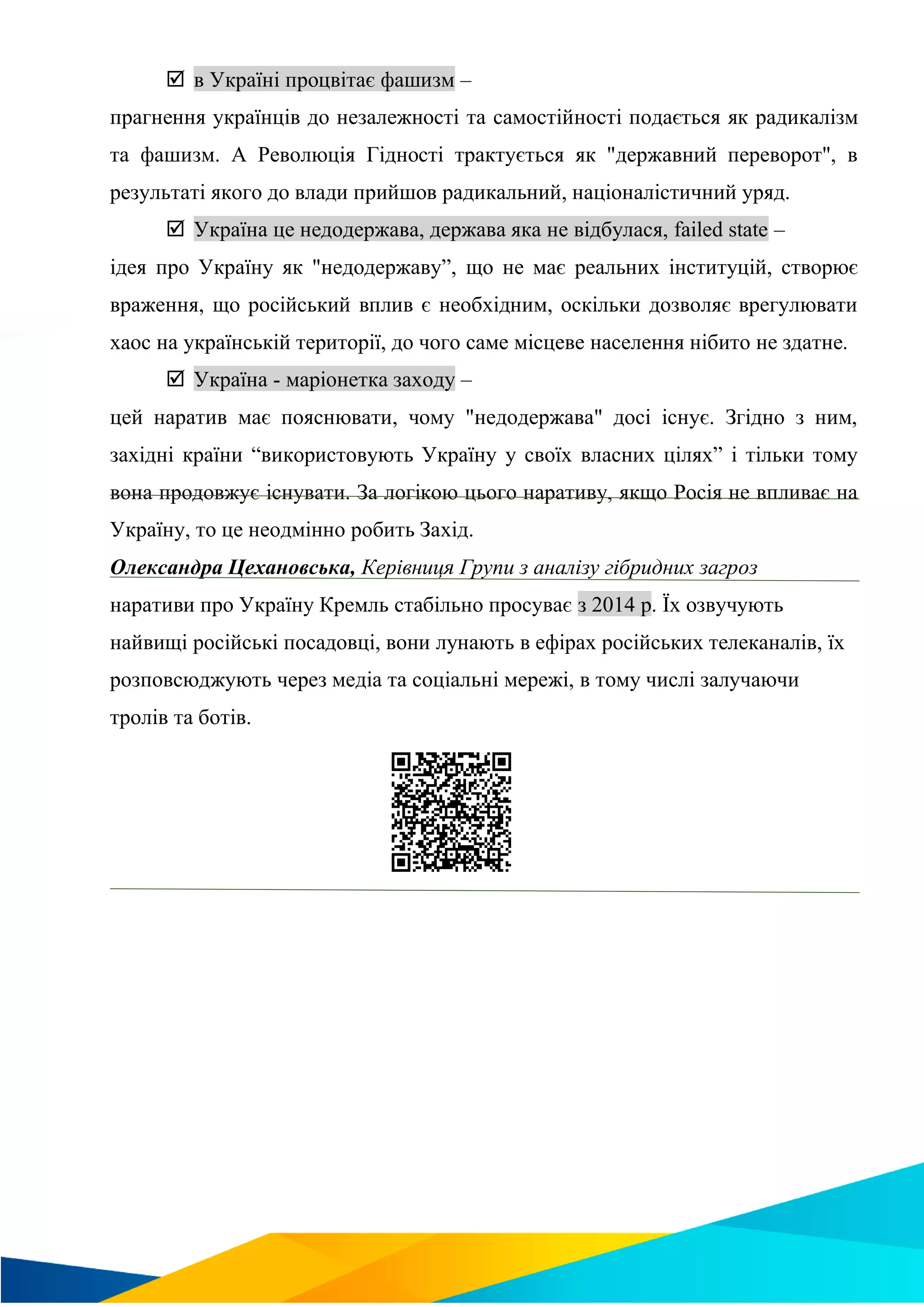  в Україні процвітає фашизм –
прагнення українців до незалежності та самостійності подається як радикалізм
та фашизм. А Революція Гідності трактується як "державний переворот", в
результаті якого до влади прийшов радикальний, націоналістичний уряд.
 Україна це недодержава, держава яка не відбулася, failed state –
ідея про Україну як "недодержаву”, що не має реальних інституцій, створює
враження, що російський вплив є необхідним, оскільки дозволяє врегулювати
хаос на українській території, до чого саме місцеве населення нібито не здатне.
 Україна - маріонетка заходу –
цей наратив має пояснювати, чому "недодержава" досі існує. Згідно з ним,
західні країни “використовують Україну у своїх власних цілях” і тільки тому
вона продовжує існувати. За логікою цього наративу, якщо Росія не впливає на
Україну, то це неодмінно робить Захід.
Олександра Цехановська, Керівниця Групи з аналізу гібридних загроз
наративи про Україну Кремль стабільно просуває з 2014 р. Їх озвучують
найвищі російські посадовці, вони лунають в ефірах російських телеканалів, їх
розповсюджують через медіа та соціальні мережі, в тому числі залучаючи
тролів та ботів.
 