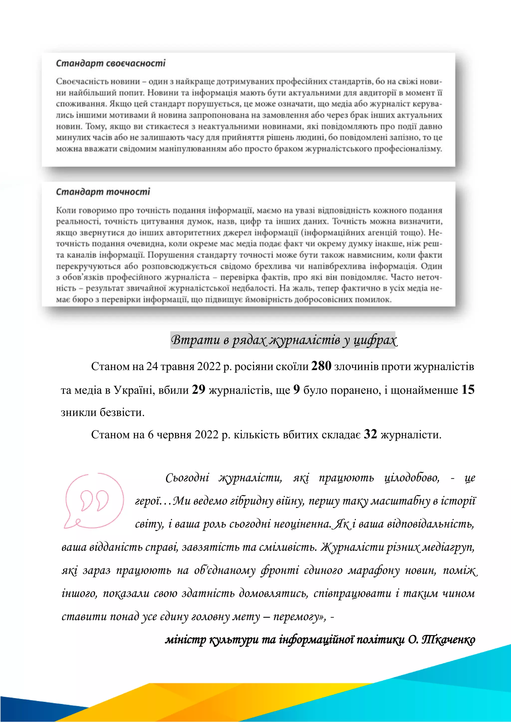 Втрати в рядах журналістів у цифрах
Станом на 24 травня 2022 р. росіяни скоїли 280 злочинів проти журналістів
та медіа в Україні, вбили 29 журналістів, ще 9 було поранено, і щонайменше 15
зникли безвісти.
Станом на 6 червня 2022 р. кількість вбитих складає 32 журналісти.
Сьогодні журналісти, які працюють цілодобово, - це
герої…Ми ведемо гібридну війну, першу таку масштабну в історії
світу, і ваша роль сьогодні неоціненна. Як і ваша відповідальність,
ваша відданість справі, завзятість та сміливість. Журналісти різних медіагруп,
які зараз працюють на об'єднаному фронті єдиного марафону новин, поміж
іншого, показали свою здатність домовлятись, співпрацювати і таким чином
ставити понад усе єдину головну мету – перемогу», -
міністр культури та інформаційної політики О. Ткаченко
 