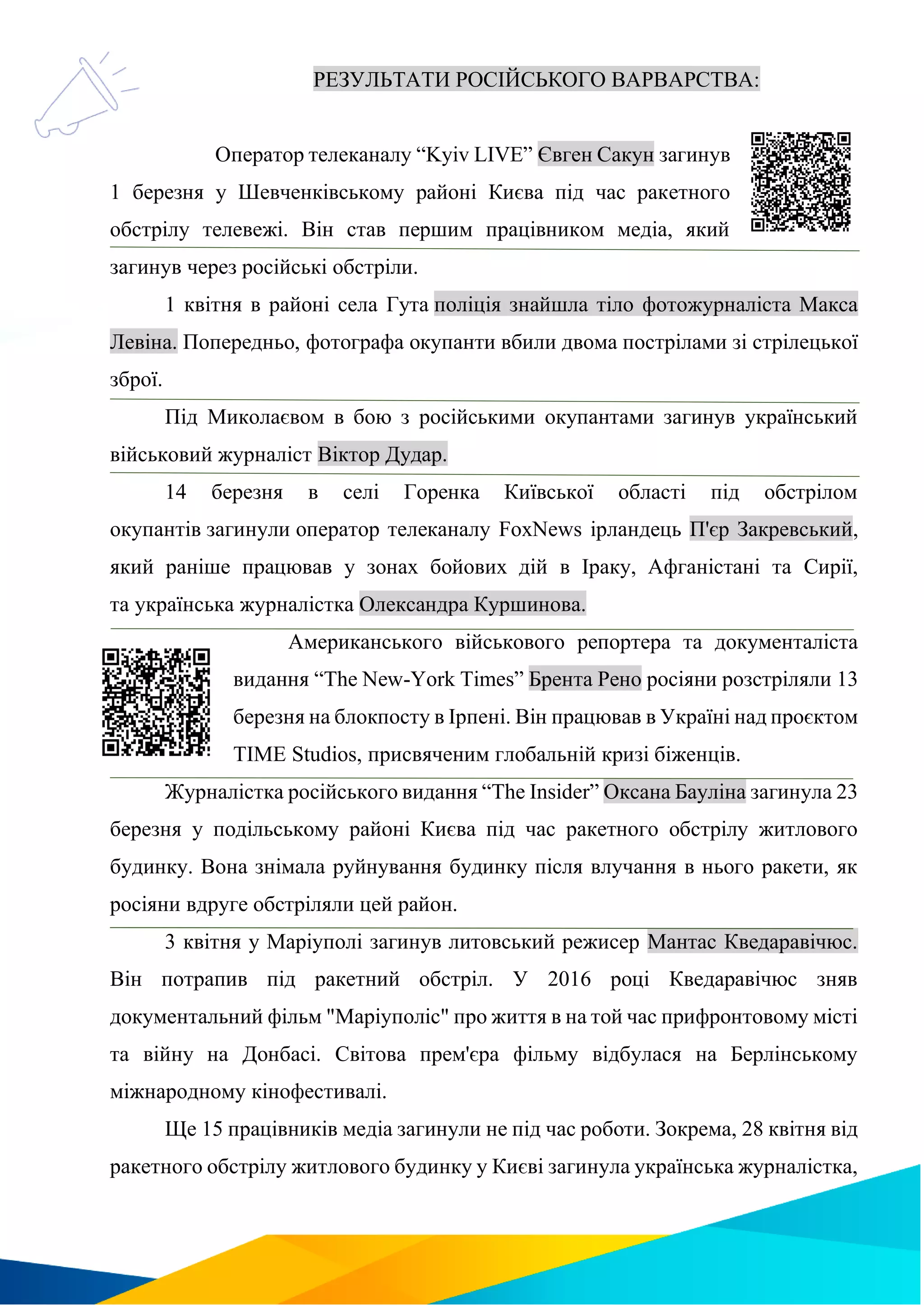 РЕЗУЛЬТАТИ РОСІЙСЬКОГО ВАРВАРСТВА:
Оператор телеканалу “Kyiv LIVE” Євген Сакун загинув
1 березня у Шевченківському районі Києва під час ракетного
обстрілу телевежі. Він став першим працівником медіа, який
загинув через російські обстріли.
1 квітня в районі села Гута поліція знайшла тіло фотожурналіста Макса
Левіна. Попередньо, фотографа окупанти вбили двома пострілами зі стрілецької
зброї.
Під Миколаєвом в бою з російськими окупантами загинув український
військовий журналіст Віктор Дудар.
14 березня в селі Горенка Київської області під обстрілом
окупантів загинули оператор телеканалу FoxNews ірландець П'єр Закревський,
який раніше працював у зонах бойових дій в Іраку, Афганістані та Сирії,
та українська журналістка Олександра Куршинова.
Американського військового репортера та документаліста
видання “The New-York Times” Брента Рено росіяни розстріляли 13
березня на блокпосту в Ірпені. Він працював в Україні над проєктом
TIME Studios, присвяченим глобальній кризі біженців.
Журналістка російського видання “The Insider” Оксана Бауліна загинула 23
березня у подільському районі Києва під час ракетного обстрілу житлового
будинку. Вона знімала руйнування будинку після влучання в нього ракети, як
росіяни вдруге обстріляли цей район.
3 квітня у Маріуполі загинув литовський режисер Мантас Кведаравічюс.
Він потрапив під ракетний обстріл. У 2016 році Кведаравічюс зняв
документальний фільм "Маріуполіс" про життя в на той час прифронтовому місті
та війну на Донбасі. Світова прем'єра фільму відбулася на Берлінському
міжнародному кінофестивалі.
Ще 15 працівників медіа загинули не під час роботи. Зокрема, 28 квітня від
ракетного обстрілу житлового будинку у Києві загинула українська журналістка,
 