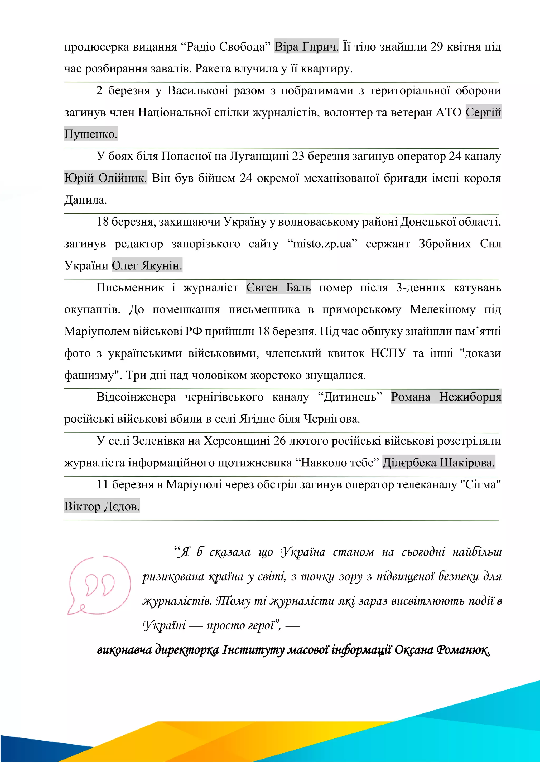 продюсерка видання “Радіо Свобода” Віра Гирич. Її тіло знайшли 29 квітня під
час розбирання завалів. Ракета влучила у її квартиру.
2 березня у Василькові разом з побратимами з територіальної оборони
загинув член Національної спілки журналістів, волонтер та ветеран АТО Сергій
Пущенко.
У боях біля Попасної на Луганщині 23 березня загинув оператор 24 каналу
Юрій Олійник. Він був бійцем 24 окремої механізованої бригади імені короля
Данила.
18 березня, захищаючи Україну у волноваському районі Донецької області,
загинув редактор запорізького сайту “misto.zp.ua” сержант Збройних Сил
України Олег Якунін.
Письменник і журналіст Євген Баль помер після 3-денних катувань
окупантів. До помешкання письменника в приморському Мелекіному під
Маріуполем військові РФ прийшли 18 березня. Під час обшуку знайшли пам’ятні
фото з українськими військовими, членський квиток НСПУ та інші "докази
фашизму". Три дні над чоловіком жорстоко знущалися.
Відеоінженера чернігівського каналу “Дитинець” Романа Нежиборця
російські військові вбили в селі Ягідне біля Чернігова.
У селі Зеленівка на Херсонщині 26 лютого російські військові розстріляли
журналіста інформаційного щотижневика “Навколо тебе” Ділєрбека Шакірова.
11 березня в Маріуполі через обстріл загинув оператор телеканалу "Сігма"
Віктор Дєдов.
“Я б сказала що Україна станом на сьогодні найбільш
ризикована країна у світі, з точки зору з підвищеної безпеки для
журналістів. Тому ті журналісти які зараз висвітлюють події в
Україні — просто герої”, —
виконавча директорка Інституту масової інформації Оксана Романюк.
 