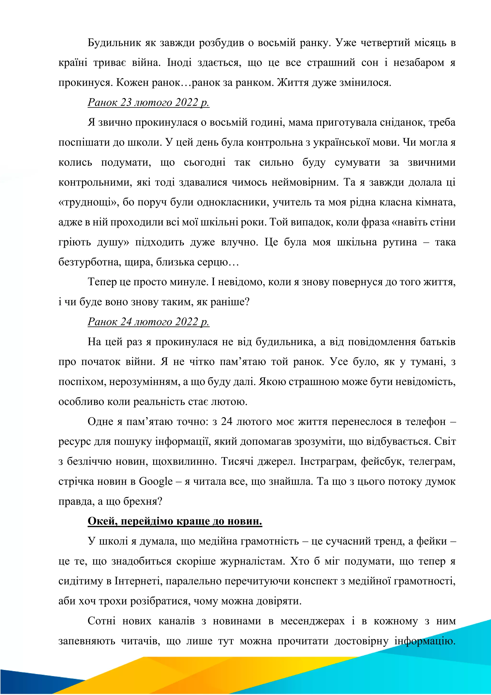 Будильник як завжди розбудив о восьмій ранку. Уже четвертий місяць в
країні триває війна. Іноді здається, що це все страшний сон і незабаром я
прокинуся. Кожен ранок…ранок за ранком. Життя дуже змінилося.
Ранок 23 лютого 2022 р.
Я звично прокинулася о восьмій годині, мама приготувала сніданок, треба
поспішати до школи. У цей день була контрольна з української мови. Чи могла я
колись подумати, що сьогодні так сильно буду сумувати за звичними
контрольними, які тоді здавалися чимось неймовірним. Та я завжди долала ці
«труднощі», бо поруч були однокласники, учитель та моя рідна класна кімната,
адже в ній проходили всі мої шкільні роки. Той випадок, коли фраза «навіть стіни
гріють душу» підходить дуже влучно. Це була моя шкільна рутина – така
безтурботна, щира, близька серцю…
Тепер це просто минуле. І невідомо, коли я знову повернуся до того життя,
і чи буде воно знову таким, як раніше?
Ранок 24 лютого 2022 р.
На цей раз я прокинулася не від будильника, а від повідомлення батьків
про початок війни. Я не чітко пам’ятаю той ранок. Усе було, як у тумані, з
поспіхом, нерозумінням, а що буду далі. Якою страшною може бути невідомість,
особливо коли реальність стає лютою.
Одне я пам’ятаю точно: з 24 лютого моє життя перенеслося в телефон –
ресурс для пошуку інформації, який допомагав зрозуміти, що відбувається. Світ
з безліччю новин, щохвилинно. Тисячі джерел. Інстраграм, фейсбук, телеграм,
стрічка новин в Google – я читала все, що знайшла. Та що з цього потоку думок
правда, а що брехня?
Окей, перейдімо краще до новин.
У школі я думала, що медійна грамотність – це сучасний тренд, а фейки –
це те, що знадобиться скоріше журналістам. Хто б міг подумати, що тепер я
сидітиму в Інтернеті, паралельно перечитуючи конспект з медійної грамотності,
аби хоч трохи розібратися, чому можна довіряти.
Сотні нових каналів з новинами в месенджерах і в кожному з ним
запевняють читачів, що лише тут можна прочитати достовірну інформацію.
 