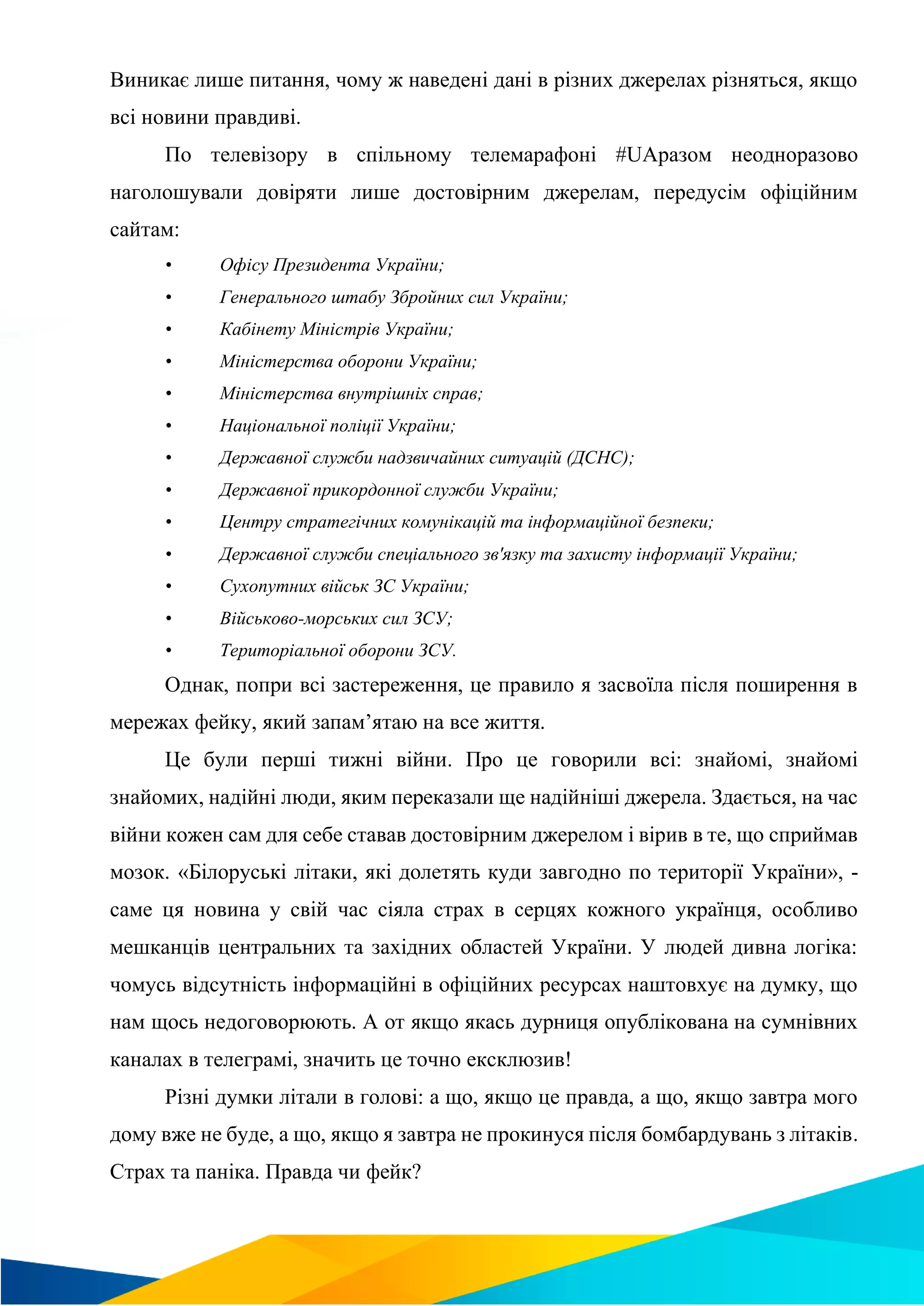 Виникає лише питання, чому ж наведені дані в різних джерелах різняться, якщо
всі новини правдиві.
По телевізору в спільному телемарафоні #UAразом неодноразово
наголошували довіряти лише достовірним джерелам, передусім офіційним
сайтам:
• Офісу Президента України;
• Генерального штабу Збройних сил України;
• Кабінету Міністрів України;
• Міністерства оборони України;
• Міністерства внутрішніх справ;
• Національної поліції України;
• Державної служби надзвичайних ситуацій (ДСНС);
• Державної прикордонної служби України;
• Центру стратегічних комунікацій та інформаційної безпеки;
• Державної служби спеціального зв'язку та захисту інформації України;
• Сухопутних військ ЗС України;
• Військово-морських сил ЗСУ;
• Територіальної оборони ЗСУ.
Однак, попри всі застереження, це правило я засвоїла після поширення в
мережах фейку, який запам’ятаю на все життя.
Це були перші тижні війни. Про це говорили всі: знайомі, знайомі
знайомих, надійні люди, яким переказали ще надійніші джерела. Здається, на час
війни кожен сам для себе ставав достовірним джерелом і вірив в те, що сприймав
мозок. «Білоруські літаки, які долетять куди завгодно по території України», -
саме ця новина у свій час сіяла страх в серцях кожного українця, особливо
мешканців центральних та західних областей України. У людей дивна логіка:
чомусь відсутність інформаційні в офіційних ресурсах наштовхує на думку, що
нам щось недоговорюють. А от якщо якась дурниця опублікована на сумнівних
каналах в телеграмі, значить це точно ексклюзив!
Різні думки літали в голові: а що, якщо це правда, а що, якщо завтра мого
дому вже не буде, а що, якщо я завтра не прокинуся після бомбардувань з літаків.
Страх та паніка. Правда чи фейк?
 