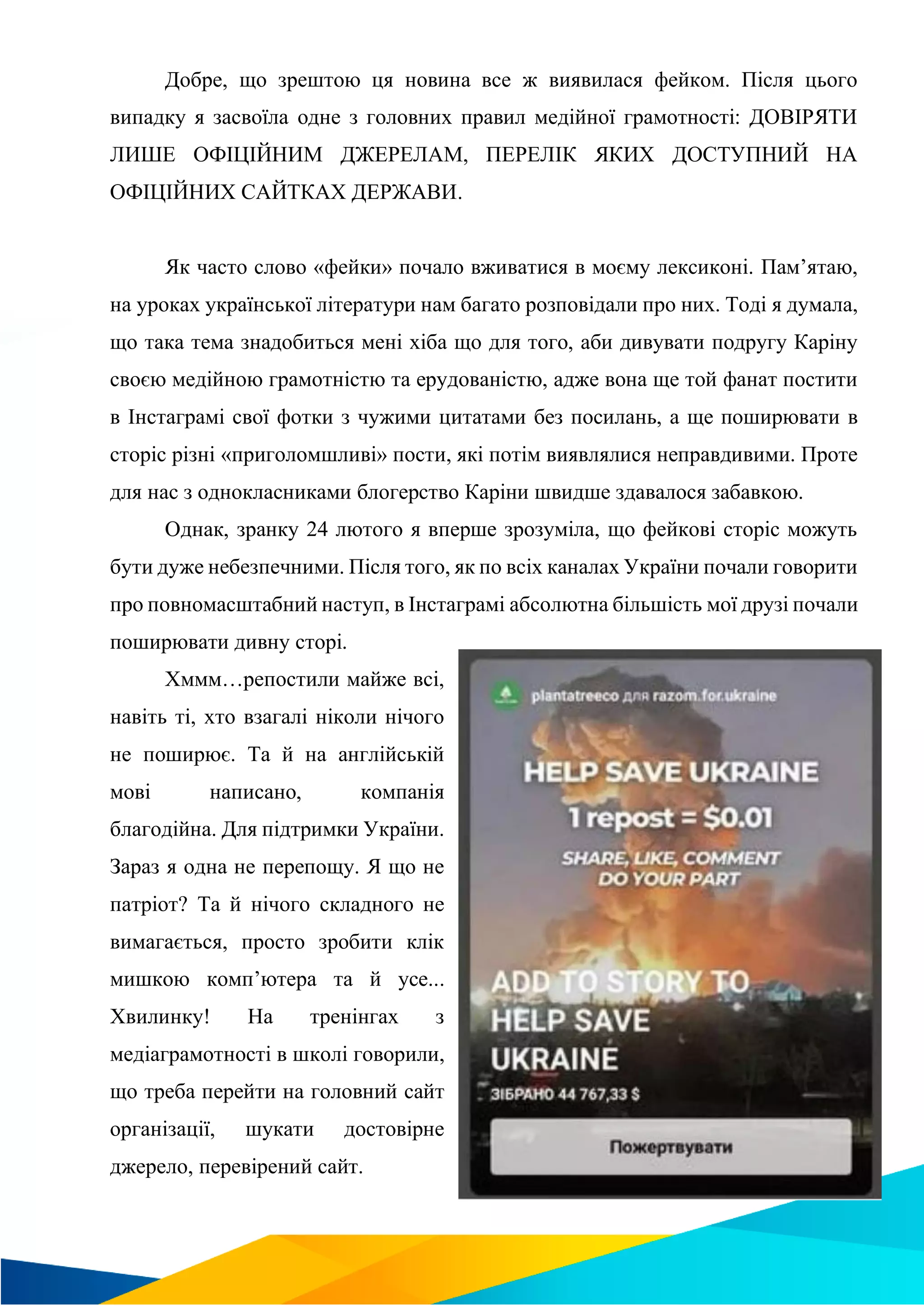 Добре, що зрештою ця новина все ж виявилася фейком. Після цього
випадку я засвоїла одне з головних правил медійної грамотності: ДОВІРЯТИ
ЛИШЕ ОФІЦІЙНИМ ДЖЕРЕЛАМ, ПЕРЕЛІК ЯКИХ ДОСТУПНИЙ НА
ОФІЦІЙНИХ САЙТКАХ ДЕРЖАВИ.
Як часто слово «фейки» почало вживатися в моєму лексиконі. Пам’ятаю,
на уроках української літератури нам багато розповідали про них. Тоді я думала,
що така тема знадобиться мені хіба що для того, аби дивувати подругу Каріну
своєю медійною грамотністю та ерудованістю, адже вона ще той фанат постити
в Інстаграмі свої фотки з чужими цитатами без посилань, а ще поширювати в
сторіс різні «приголомшливі» пости, які потім виявлялися неправдивими. Проте
для нас з однокласниками блогерство Каріни швидше здавалося забавкою.
Однак, зранку 24 лютого я вперше зрозуміла, що фейкові сторіс можуть
бути дуже небезпечними. Після того, як по всіх каналах України почали говорити
про повномасштабний наступ, в Інстаграмі абсолютна більшість мої друзі почали
поширювати дивну сторі.
Хммм…репостили майже всі,
навіть ті, хто взагалі ніколи нічого
не поширює. Та й на англійській
мові написано, компанія
благодійна. Для підтримки України.
Зараз я одна не перепощу. Я що не
патріот? Та й нічого складного не
вимагається, просто зробити клік
мишкою комп’ютера та й усе...
Хвилинку! На тренінгах з
медіаграмотності в школі говорили,
що треба перейти на головний сайт
організації, шукати достовірне
джерело, перевірений сайт.
 