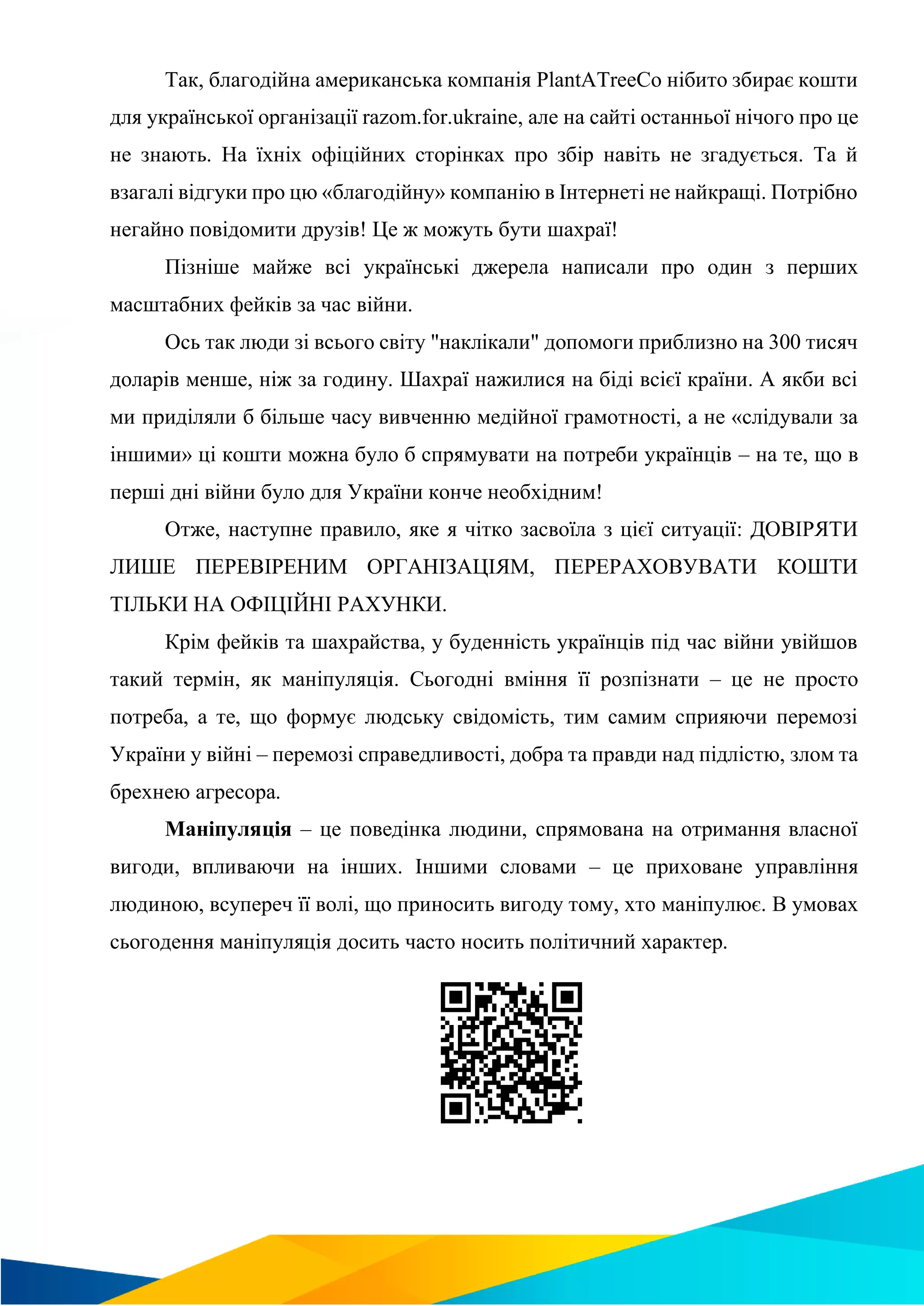 Так, благодійна американська компанія PlantATreeCo нібито збирає кошти
для української організації razom.for.ukraine, але на сайті останньої нічого про це
не знають. На їхніх офіційних сторінках про збір навіть не згадується. Та й
взагалі відгуки про цю «благодійну» компанію в Інтернеті не найкращі. Потрібно
негайно повідомити друзів! Це ж можуть бути шахраї!
Пізніше майже всі українські джерела написали про один з перших
масштабних фейків за час війни.
Ось так люди зі всього світу "наклікали" допомоги приблизно на 300 тисяч
доларів менше, ніж за годину. Шахраї нажилися на біді всієї країни. А якби всі
ми приділяли б більше часу вивченню медійної грамотності, а не «слідували за
іншими» ці кошти можна було б спрямувати на потреби українців – на те, що в
перші дні війни було для України конче необхідним!
Отже, наступне правило, яке я чітко засвоїла з цієї ситуації: ДОВІРЯТИ
ЛИШЕ ПЕРЕВІРЕНИМ ОРГАНІЗАЦІЯМ, ПЕРЕРАХОВУВАТИ КОШТИ
ТІЛЬКИ НА ОФІЦІЙНІ РАХУНКИ.
Крім фейків та шахрайства, у буденність українців під час війни увійшов
такий термін, як маніпуляція. Сьогодні вміння її розпізнати – це не просто
потреба, а те, що формує людську свідомість, тим самим сприяючи перемозі
України у війні – перемозі справедливості, добра та правди над підлістю, злом та
брехнею агресора.
Маніпуляція – це поведінка людини, спрямована на отримання власної
вигоди, впливаючи на інших. Іншими словами – це приховане управління
людиною, всупереч її волі, що приносить вигоду тому, хто маніпулює. В умовах
сьогодення маніпуляція досить часто носить політичний характер.
 