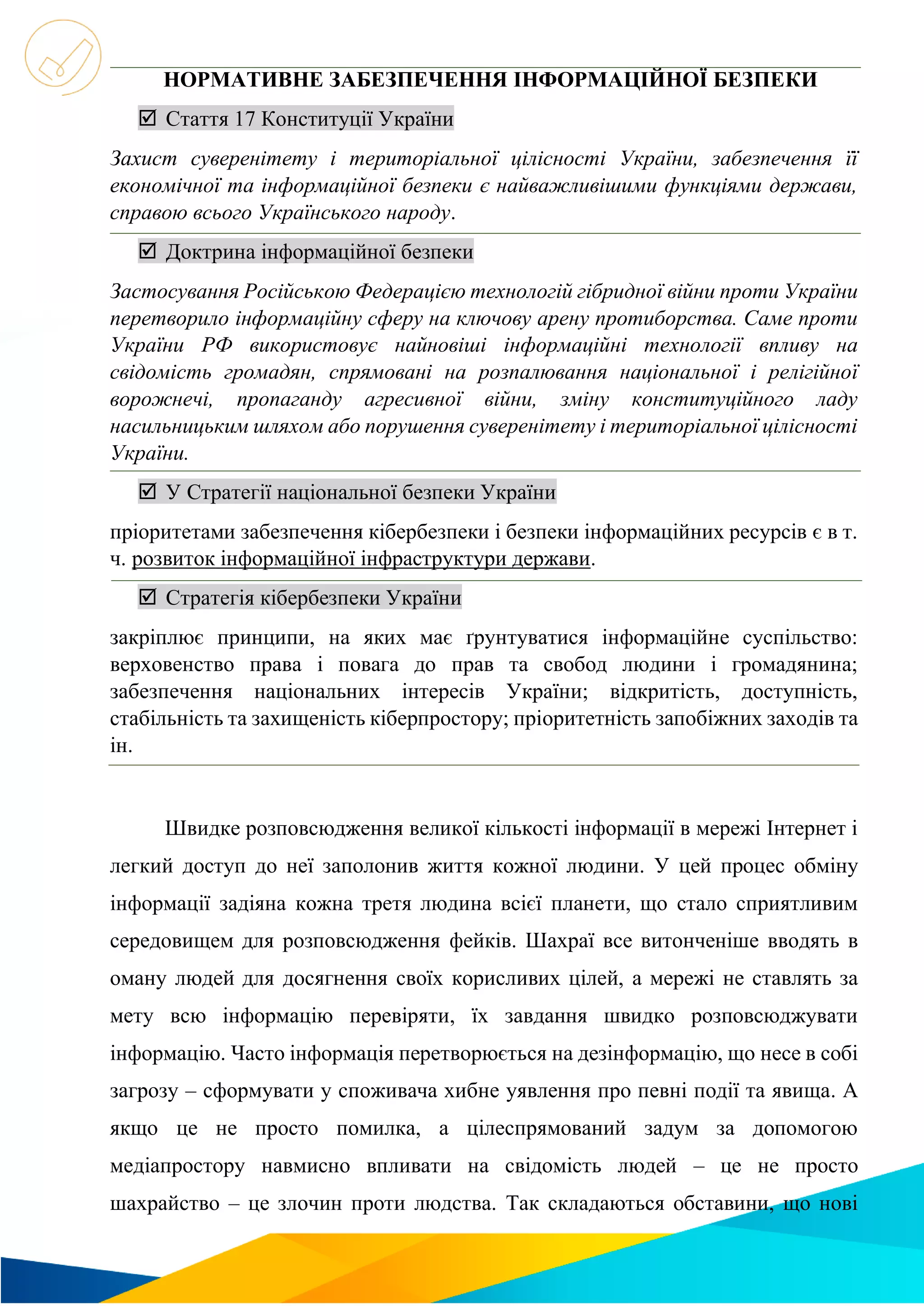 НОРМАТИВНЕ ЗАБЕЗПЕЧЕННЯ ІНФОРМАЦІЙНОЇ БЕЗПЕКИ
 Стаття 17 Конституції України
Захист суверенітету і територіальної цілісності України, забезпечення її
економічної та інформаційної безпеки є найважливішими функціями держави,
справою всього Українського народу.
 Доктрина інформаційної безпеки
Застосування Російською Федерацією технологій гібридної війни проти України
перетворило інформаційну сферу на ключову арену протиборства. Саме проти
України РФ використовує найновіші інформаційні технології впливу на
свідомість громадян, спрямовані на розпалювання національної і релігійної
ворожнечі, пропаганду агресивної війни, зміну конституційного ладу
насильницьким шляхом або порушення суверенітету і територіальної цілісності
України.
 У Стратегії національної безпеки України
пріоритетами забезпечення кібербезпеки і безпеки інформаційних ресурсів є в т.
ч. розвиток інформаційної інфраструктури держави.
 Стратегія кібербезпеки України
закріплює принципи, на яких має ґрунтуватися інформаційне суспільство:
верховенство права і повага до прав та свобод людини і громадянина;
забезпечення національних інтересів України; відкритість, доступність,
стабільність та захищеність кіберпростору; пріоритетність запобіжних заходів та
ін.
Швидке розповсюдження великої кількості інформації в мережі Інтернет і
легкий доступ до неї заполонив життя кожної людини. У цей процес обміну
інформації задіяна кожна третя людина всієї планети, що стало сприятливим
середовищем для розповсюдження фейків. Шахраї все витонченіше вводять в
оману людей для досягнення своїх корисливих цілей, а мережі не ставлять за
мету всю інформацію перевіряти, їх завдання швидко розповсюджувати
інформацію. Часто інформація перетворюється на дезінформацію, що несе в собі
загрозу – сформувати у споживача хибне уявлення про певні події та явища. А
якщо це не просто помилка, а цілеспрямований задум за допомогою
медіапростору навмисно впливати на свідомість людей – це не просто
шахрайство – це злочин проти людства. Так складаються обставини, що нові
 