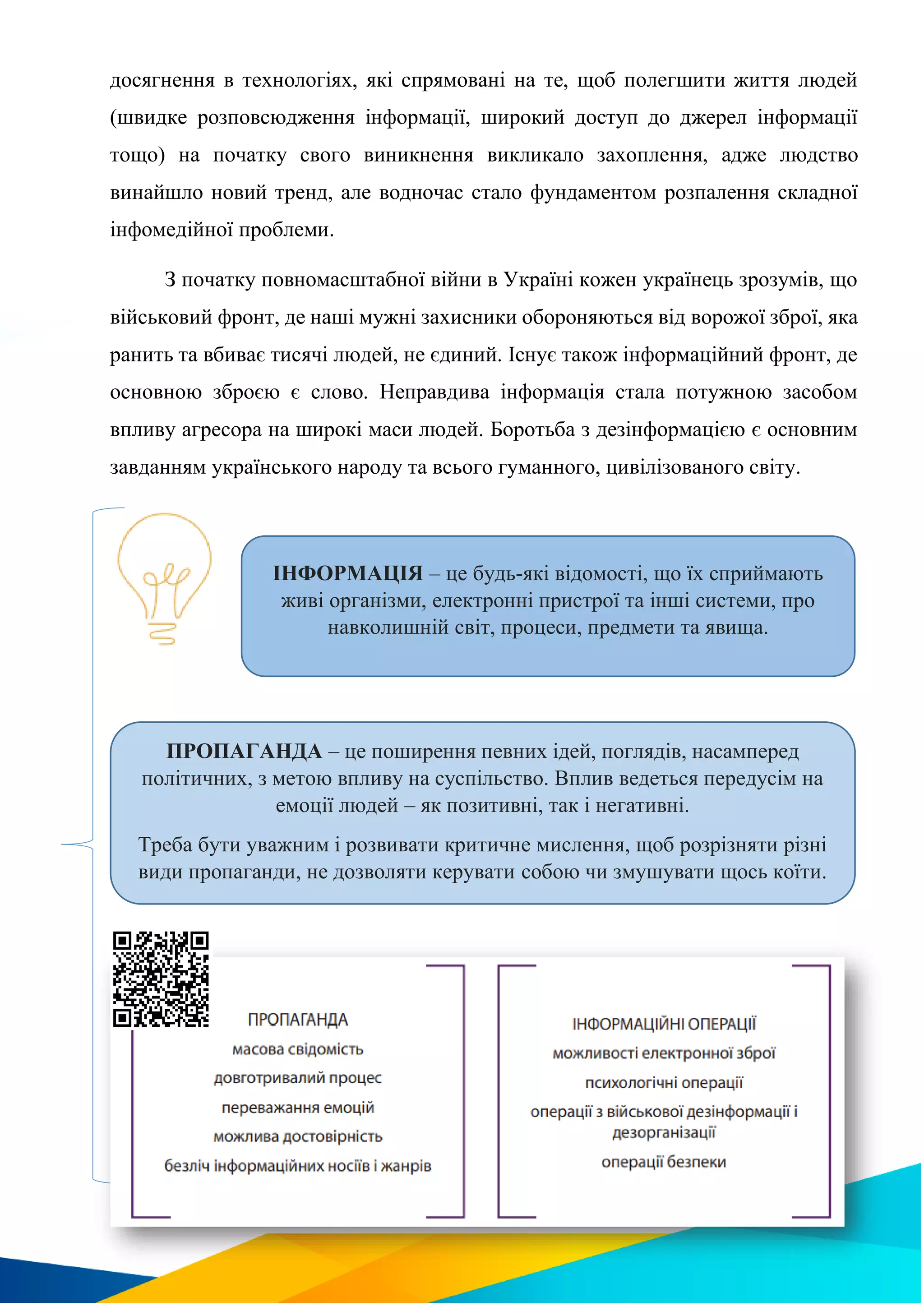 досягнення в технологіях, які спрямовані на те, щоб полегшити життя людей
(швидке розповсюдження інформації, широкий доступ до джерел інформації
тощо) на початку свого виникнення викликало захоплення, адже людство
винайшло новий тренд, але водночас стало фундаментом розпалення складної
інфомедійної проблеми.
З початку повномасштабної війни в Україні кожен українець зрозумів, що
військовий фронт, де наші мужні захисники обороняються від ворожої зброї, яка
ранить та вбиває тисячі людей, не єдиний. Існує також інформаційний фронт, де
основною зброєю є слово. Неправдива інформація стала потужною засобом
впливу агресора на широкі маси людей. Боротьба з дезінформацією є основним
завданням українського народу та всього гуманного, цивілізованого світу.
ІНФОРМАЦІЯ – це будь-які відомості, що їх сприймають
живі організми, електронні пристрої та інші системи, про
навколишній світ, процеси, предмети та явища.
ПРОПАГАНДА – це поширення певних ідей, поглядів, насамперед
політичних, з метою впливу на суспільство. Вплив ведеться передусім на
емоції людей – як позитивні, так і негативні.
Треба бути уважним і розвивати критичне мислення, щоб розрізняти різні
види пропаганди, не дозволяти керувати собою чи змушувати щось коїти.
 