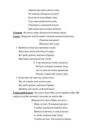 Забувши про святе в житті і світі,
Чи знайдеш собіщастя на землі?
Коли життя знов набирає сили,
У всі свята нехай вогонь палає,
І безіменні ті стрілецькії могили
Хай вдячна пам’ять ваша звеличає!
Учениця: Не плачте, мамо. Дозвольтепоплакати світові.
Учень: Вшануємо пам’ять наших земляків хвилиною мовчання.
(Хвилина мовчання.)
(Виходять троє учнів.
1. Прийшла в нашу хату тривожна година.
Хай кожен збагнесобів безлічі справ:
Все треба зробить, щоб жила Україна,
Щоб ворог підступний її не здолав.
2. І хай доведеться колись недоїсти,
Чи буде в кімнатах поменше тепла,
Але не дамо ми лихим терористам
Чіплять в нашім небі чужого орла.
3. В цей день хай єднає нас думка єдина,
Ми зло в нашім домідолали не раз.
Все треба зробить, щоб жила Україна.
Прийміть цей заклик, як Божий наказ!
Соціальний педагог: Не плачте, мамо! Ваш син не прийде до Вас. Він
прийде, коли Ви спатимете, і розкаже, як любить Вас…
(Виконується пісня «Мамо, не плач»).
Мамо, не плач. Я повернуся весною.
У шибку пташинкою вдарюсь твою.
Прийду на світанку в садокіз росою,
А, може, дощем на поріг упаду.
Голубко, не плач. Так судилося, ненько,
 