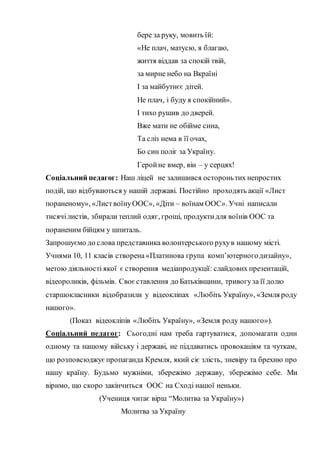 бере за руку, мовить їй:
«Не плач, матусю, я благаю,
життя віддав за спокій твій,
за мирне небо на Вкраїні
І за майбутнєє дітей.
Не плач, і буду я спокійний».
І тихо рушив до дверей.
Вже мати не обійме сина,
Та сліз нема в її очах,
Бо син поліг за Україну.
Геройне вмер, він – у серцях!
Соціальний педагог: Наш ліцей не залишився остороньтих непростих
подій, що відбуваються у нашій державі. Постійно проходять акції «Лист
пораненому», «ЛиствоїнуООС», «Діти – воїнам ООС». Учні написали
тисячілистів, збирали теплий одяг, гроші, продуктидля воїнів ООС та
пораненим бійцям у шпиталь.
Запрошуємо до слова представника волонтерського рухув нашому місті.
Учнями 10, 11 класів створена«Платинова група комп’ютерногодизайну»,
метою діяльності якої є створення медіапродукції: слайдових презентацій,
відеороликів, фільмів. Своєставлення до Батьківщини, тривогуза її долю
старшокласники відобразили у відеокліпах «Любіть Україну», «Земля роду
нашого».
(Показ відеокліпів «Любіть Україну», «Земля роду нашого»).
Соціальний педагог: Сьогодні нам треба гартуватися, допомагати один
одному та нашому війську і державі, не піддаватись провокаціям та чуткам,
що розповсюджуєпропаганда Кремля, який сіє злість, зневіру та брехню про
нашу країну. Будьмо мужніми, збережімо державу, збережімо себе. Ми
віримо, що скоро закінчиться ООС на Сході нашої неньки.
(Учениця читає вірш “Молитва за Україну»)
Молитва за Україну
 