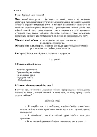 3 клас
Тема: Заспівай мені, пташко!
Мета: ознайомити учнів із будовою тіла птахів; навчити відтворювати
характерні особливостісилуету птахів; закріпити вміння визначатихарактер
музики і виразно передавати його в музично-виконавській діяльності та
засобами образотворчого мистецтва; розширювати знання учнів про
анімалістичний жанр, продовжувати вчити малювати птахів; розвивати
музичний слух, творчі здібності, фантазію, мислення, уяву; виховувати
акуратність в роботі, спостережливість та любов до навколишнього світу.
Міжпредметні зв’язки: музичне мистецтво, природознавство,
образотворче мистецтво.
Обладнання: ТЗН, акварель, склянки для води, серветки для витирання
рук, килимки для роботи, ватні палички.
Тип уроку: інтегрований урок спілкування з природою
Хід уроку
І. Організаційний момент
Музичне привітання
Продзвенів уже дзвінок,
Починається урок.
- Добрий день !
- Добрий день !
ІІ. Мотивація навчальної діяльності
Учитель муз. мистецтва. Ви щойно сказали «Добрий день» один одному,
сонечку за вікном, співчій пташині. А який день, на вашу думку, можна
назвати добрим?
Відповіді дітей
- Що потрібно для того, щоб день був добрим?(підвести додумки,
що кожен день повинен приносити людині щось нове, корисне, цікаве,
пізнавальне).
- Я сподіваюсь, що сьогоднішній урок зробить ваш день
приємним.
- Як ви повинні працювати? (бути активними, уважними…)
 