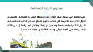 ‫المستدامة‬ ‫التنمية‬ ‫مفهوم‬
‫و‬ ،‫المتنوعةة‬ ‫البشةرية‬ ‫األنشطة‬ ‫بين‬ ‫التوازن‬ ‫فيها‬ ‫يتحقق‬ ‫التي‬ ‫العملية‬ ‫هي‬
‫اسةتخدام‬
‫ا‬ ‫لالحتياجةات‬ ‫مسةتمر‬ ‫إشةباع‬ ‫تحقيةق‬ ‫تضمن‬ ‫التي‬ ‫بالطريقة‬ ‫الطبيعية‬ ‫الموارد‬
‫إلنسةانية‬
‫علة‬ ‫وتشتم‬ ،‫فرد‬ ‫لك‬ ‫الحياة‬ ‫نوعية‬ ‫وتحسين‬ ،‫معا‬ ‫والمقبلة‬ ‫الحاضرة‬ ‫لألجيال‬
‫ثالثةة‬ ‫ى‬
‫هي‬ ،‫رئيسة‬ ‫أبعاد‬
( :
‫االجتماعي‬ ‫والبعد‬ ،‫االقتصادي‬ ‫والبعد‬ ،‫البيئي‬ ‫البعد‬
)
.
 