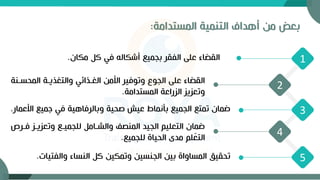‫بعض‬
‫من‬
‫المستدامة‬ ‫التنمية‬ ‫أهداف‬
:
5
4
3
1
2
‫مكان‬ ‫ك‬ ‫في‬ ‫أشكاله‬ ‫بجميع‬ ‫الفقر‬ ‫على‬ ‫القضاء‬
.
‫المح‬ ‫والتغذيةة‬ ‫الغةذائي‬ ‫األمن‬ ‫وتوفير‬ ‫الجوع‬ ‫على‬ ‫القضاء‬
‫سةنة‬
‫المستدامة‬ ‫الزراعة‬ ‫وتعزيز‬
.
‫األ‬ ‫جميع‬ ‫في‬ ‫وبالرفاهية‬ ‫صحية‬ ‫عيش‬ ‫بأنماط‬ ‫الجميع‬ ‫تمتع‬ ‫ضمان‬
‫عمار‬
.
‫وتعزيةز‬ ‫للجميةع‬ ‫والشةام‬ ‫المنصف‬ ‫الجيد‬ ‫التعليم‬ ‫ضمان‬
‫فةر‬
‫للجميع‬ ‫الحياة‬ ‫مدى‬ ‫لم‬ّ
‫التع‬
.
‫والفتي‬ ‫النساء‬ ‫ك‬ ‫وتمكين‬ ‫الجنسين‬ ‫بين‬ ‫المساواة‬ ‫تحقيق‬
‫ات‬
.
 