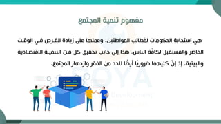 ‫المجتمع‬ ‫تنمية‬ ‫مفهوم‬
‫الوقة‬ ‫فةي‬ ‫الفةر‬ ‫زيادة‬ ‫على‬ ‫وعملها‬ ،‫المواطنين‬ ‫طالب‬َ
‫م‬‫ل‬ ‫الحكومات‬ ‫استجابة‬ ‫هي‬
‫االقت‬ ‫التنميةة‬ ‫مةن‬ ‫ك‬ ‫تحقيق‬ ‫جانب‬ ‫إلى‬ ‫هذا‬ ،‫الناس‬ ‫ة‬ّ
‫ف‬‫لكا‬ ‫والمستقب‬ ‫الحاضر‬
‫صةادية‬
‫المجتمع‬ ‫وازدهار‬ ‫الفقر‬ ‫من‬ ‫للحد‬ ‫ا‬ ً
‫أيض‬ ‫ا‬ً
‫ي‬‫ضرور‬ ‫كليهما‬ ّ
‫إن‬ ‫إذ‬ ،‫والبيئية‬
.
 