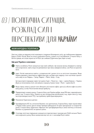 10
Стратегія економіки воєнного часу
ПОЛІТИЧНА СИТУАЦІЯ,
РОЗКЛАД СИЛ І
ПЕРСПЕКТИВИ ДЛЯ УКРАЇНИ
03 |
МІЖНАРОДНА ПОЛІТИКА
Нині ми стоїмо на першому етапі можливого створення біполярного світу, де глобальними лідерами
будуть США і Китай. Вони не хочуть руйнувати Росію, а грають на її послаблення. З іншого боку, є
багато гравців, які готові зіграти на тлі Росії, що слабшає (Туреччина, Іран, Індія та інші).
Що для України є ключовим:
Навіть ослаблена, Росія залишиться при своїх амбіціях. Це означає високу ймовірність повтор-
ного вторгнення, навіть якщо ми домовимося про якесь виведення військ, але Росія не досягне
мети.
Індія і Китай намагаються вийти з суперечностей і разом сісти на логістичні ланцюжки. Якщо
Україна відновить транспортну інфраструктуру, це буде шанс відразу стати частиною транзит-
ного хабу по осі Південь — Захід, Південь — Північ, Захід — Схід.
Це транспортні коридори через такі країни: Індія — Пакистан — Іран — країни Кавказу — Україна
(була на початковому етапі, але вийшла з процесу 3 роки тому) — Росія — країни Балтії.
Якщо з Ірану знімуть санкції та він збільшить постачання нафти, зростуть обсяги нафти на світо-
вому ринку, а отже, Росія матиме менше прибутку.
Перерозподіл газового ринку. З одного боку, для України добре, якщо РФ піде з європейського
ринку газу. З іншого боку, Україна не має альтернативи російському газу, окрім свого (у тому
числі для використання ГТС), і цю проблему треба буде вирішувати.
Посилення Туреччини в регіоні.
Трансформація в ЄС як у питаннях безпеки, так і регіонально. З одного боку, через чинник війни
в Україні може значно зрости вплив Тримор’я (об'єднання 12 країн Центральної та Східної Єв-
ропи). З іншого боку, Німеччина і Франція теж трансформуватимуть свою політику в питаннях
безпеки та утримання ЄС як єдиного цілого.
З погляду логістики підвішеним залишається перспективне і важливе для США питання Північ-
ного морського шляху. Воно залежатиме від того, як і з чим вийде Росія з війни.
01
02
03
04
05
06
07
 
