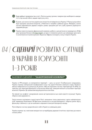 11
СЦЕНАРІЇ РОЗВИТКУ СИТУАЦІЇ
В УКРАЇНІ В ГОРИЗОНТІ
1–3 РОКІВ
04 |
БАЗОВИЙ СЦЕНАРІЙ — "ЗАМОРОЖЕНИЙ КОНФЛІКТ"
Україна та РФ виходять на компромісне перемир'я — щось на кшталт Стамбульських напрацювань.
Україна отримує нейтральний позаблоковий статус під гарантії безпеки зовнішніх сторін. Російські
війська повертаються на позиції до 24 лютого. Або ми втрачаємо частину територій (до 15–20%), на-
приклад, усю територію Донецької та Луганської областей, і вимушені визнати ці окуповані території,
включно з Кримом. Це залежатиме від результатів на полі бою.
На певний час конфлікт заморожений, воєнні дії припиняються до нової агресії й ескалації. Україна
зберігає свою державність.
Захід починає скасовувати санкції проти Росії, залишаючи тільки персональні, проти найодіозніших
осіб, переважно бізнесменів. РФ фактично опиняється в ситуації безкарності, зберігає ринки збуту,
фінансову стабільність і дістає можливість відновити сили для повторного нападу.
Росія зберігає частину проросійського лобі в Україні на найвищому рівні.
Україна отримує час, який може використати на перебудову держави й політики, підготовку до нового
спалаху війни.
Буде дефіцит продовольства у світі, і Росія на цьому гратиме, говорячи про необхідність виводи-
ти її з-під санкцій нібито заради порятунку світу.
Є ризик, що значна частина українських мігрантів не повернеться в Україну. У Польщі ще до війни
була програма залучення мігрантів, у Німеччині є потреба в робочих руках. Ймовірно, значна
частина європейських держав створить умови, програми для того, щоб утримати українців як
трудовий ресурс.
Україна повністю втрачає африканський напрямок, робота з цим регіоном не проводиться. В Аф-
риці проживає близько 1,4 млрд людей, це один із споживчих ринків, що найшвидше зростають
та захоплюються іншими країнами. Водночас Африка не входить в зону інтересів України.
08
09
10
 