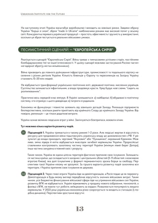 13
На наступному етапі Україна масштабує виробництво і виходить на зовнішні ринки. Завдяки образу
України "борця зі злом", зброя "made in Ukraine" найближчими роками має високий попит у всьому
світі. Конкурентна перевага української продукції — простота, ефективність і зручність у використанні,
оскільки ця зброя тестується в реальних військових умовах.
ПЕСИМІСТИЧНИЙ СЦЕНАРІЙ — "ЄВРОПЕЙСЬКА СИРІЯ"
Реалізується сценарій "Європейська Сирія". Війна триває з тимчасовими успіхами сторін, постійними
бомбардуваннями тієї чи іншої інтенсивності. У цьому сценарії можливо застосування Росією тактич-
ної ядерної зброї (у містах-мільйонниках).
Війна призводить до повного руйнування інфраструктури, промисловості та подальшого відтоку на-
селення з різних регіонів України. Кількість біженців у Європу та переселенців на Західну Україну
становить 15–20 млн людей.
Не відбувається трансформації українських політичних еліт, державної політики, мислення українців.
Суспільство залишається інфантильним, а влада продовжує красти. Уряд будує нові схеми, "сидить на
розпилюваннях".
Практично весь середній клас емігрує. В Україні залишаються: а) найбідніші; б) вбудовані в політичну
систему, хто отримує з цього дивіденди; в) патріоти й радикали.
Економіка не функціонує і повністю залежить від зовнішніх дотацій Заходу. Релокація підприємств
безперспективна, оскільки ракети прилітають від крайнього Сходу до крайнього Заходу України. Від-
повідно, релокація — це тільки додаткові витрати.
Україна зазнає великих людських втрат у війні. Закінчуються боєприпаси, воювати нічим.
Тут можливо кілька варіантів розвитку подій.
Підсценарій 1. Україна тримається в такому режимі 1–2 роки. Але людські жертви й відсутність
ресурсу для продовження війни підштовхують українську владу до домовленостей з РФ. У ре-
зультаті до влади приходить черговий "Янукович" або "Лукашенко", керований Кремлем. Мож-
ливо, зміна лідера й еліти відбувається внаслідок загибелі керівництва України. Проросійські
ставленики контролюють захоплену частину території України (мінімум лівий берег Дніпра),
інша частина занурена в повний хаос і розруху.
Таким чином, Україна як єдина цілісна територія фактично припиняє своє існування. Залишаєть-
ся частина країни, що складається із західних і центральних областей (5–9 областей з можливою
втратою Києва), яка далі існуватиме у форматі перманентного зразка борця за свободу. Пер-
спективи такої України нікому не зрозумілі. За гіршого варіанта розвитку подій захоплена вся
територія, і Україна припиняє своє існування як держава.
Підсценарій 2. Через тяжкі втрати Україна йде на демілітаризацію, а Росія подає це як перемогу.
Демілітаризація в будь-якому вигляді передбачає відсутність значних військових витрат. Таким
чином, усе бюджетне фінансування військової сфери йде на утримання військових сил України,
розвитку ВПК не відбувається. Україні відмовляють у продажу нового озброєння, технологій, а
фахівці з ВПК, не маючи тут роботи, виїжджають за кордон. Розвалюється популярність вищого
керівництва. У 2022 році українська економіка різко скорочується та входить в стагнацію (L-по-
дібна динаміка). Перспективи зростання відсутні.
01
02
 