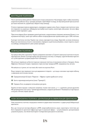 18
Стратегія економіки воєнного часу
ВНУТРІШНЯ ПОЛІТИКА
Після закінчення війни рейтинг Зеленського почав знижуватися. Насамперед через слабку економіку,
скорочення робочих місць і доходів громадян. Щоб зберегти владу, він був вимушений прислухатися
до інших економістів, управлінців, збирати нову команду.
Сталося перезавантаження держапарату, проведено кадрові зміни. Були створені нові політичні сили,
які спиралися на українців, небайдужих до майбутнього країни, волонтерів, військових. Ці сили сфор-
мували новий парламент, уряд.
Практично відразу було проведено деолігархізацію, запропоновано підтримку великому бізнесу і сти-
мулювання експорту, закон про лобізм в обмін на відхід фінансово-промислових груп зі ЗМІ, політики.
Сьогодні політична система України має сильну президентську владу, боротьба за вплив мінімальна.
Водночас максимальну кількість повноважень передано на регіональний рівень: низькі податки, акцент
на свободу самовираження і рівні умови громадян.
ЗОВНІШНЯ ПОЛІТИКА
Зустрівши війну без союзників, Україна усвідомила важливість Стратегії зовнішньої політики й міцних
партнерських зв'язків. Сьогодні країна має регіональну систему зі співпраці, гарантій безпеки практич-
но з усіма країнами-сусідами (окрім Росії та Білорусі).
Ми успішно перейшли на багатосторонню зовнішню політику й посилюємо зв'язки із Заходом, Азією,
Африкою і Близьким Сходом, переважно через експорт продукції ВПК, продовольства, металів.
Ми вийшли на ті ринки, які частково або повністю втратила Росія.
Якщо говорити про переважні зони для державних інтересів — це пошук ключових партнерів поблизу
з невеликим логістичним плечем:
Середземномор'я (Східне і Південне — Африка і країни арабського світу)
Балто-чорноморський регіон (союз "Тримор’я")
Середня Азія, як джерело потенційних ресурсів.
Україна активно працює з азійським напрямом, ініціює нові союзи, у т. ч. з країнами, раніше дружніми
РФ, дотримуючись постулату "тримай друзів близько, а ворогів ще ближче". Розвиваються партнерські
стосунки з Китаєм, Індією, Іраном.
НОВА ЕКОНОМІЧНА ПОЛІТИКА: ЦЕНТРАЛІЗАЦІЯ ТА ЛІБЕРАЛІЗАЦІЯ ОДНОЧАСНО
Нова економічна політика поєднувала елементи директивної економіки та дерегуляції/лібералізації
одночасно.
Все, що стосується сектора оборони та ВПК, енергозабезпечення, науки, транспорту і логістики, ро-
боти підприємств критичної інфраструктури й соціальної сфери, — це регулювання, централізоване
ухвалення рішень, постійний моніторинг й оперативне реагування на виклики.
 