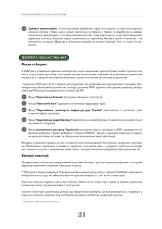 21
Добувна промисловість. Україна розвиває видобуток корисних копалин, у тому числі рідкозе-
мельних металів. Попри значні запаси критичних матеріалів в Україні, їх видобуток не завжди
економічно привабливий (літій, рідкоземельні метали). Тому для розвитку галузі було визначено
державну політику, більшою мірою спрямовану на сировинну безпеку країни й меншою — на
економічну складову. Держава стимулювала видобуток шляхом дотацій, пільг та інших інстру-
ментів.
ДЖЕРЕЛА ФІНАНСУВАННЯ
Фонди та Бюджет
З 2022 року управління країною здійснюється через національні проєкти (інвестиційні, проєкти роз-
витку тощо), у яких гроші йдуть на певний напрям із контролем і можливістю ухвалювати управлінські
рішення (у т.ч. вводити виконувачів обов'язків, усувати на певний час місцеве управління).
Наприкінці 2022 року було створено кілька фондів, які наповнювалися донорськими траншами (без-
поворотною фінансовою допомогою Заходу), грошима МФО (гранти і/або дешеві кредити), репара-
ціями від РФ/раніше замороженими активами ЦБ РФ:
Фонд "Європейська безпека" (підтримка оборони та безпеки)
Фонд "Нове життя міст" (відновлення житлової інфраструктури)
Фонд "Європейська транспортна інфраструктура України" (відновлення та розвиток тран-
спортної інфраструктури)
Фонд "Європейська енергобезпека" (забезпечення енергобезпеки та досягнення енергетичної
незалежності України)
Фонд економічного розвитку України (фінансування науки, інновацій та R&D, проведення по-
даткової реформи, судової реформи, створення МФЦК7
, запуску страхової медицини, створен-
ня умов для появи та розвитку спеціальних економічних територій тощо).
Фондами управляли українці разом з авторитетними міжнародними експертами, західними партнера-
ми. Менеджмент переважно складався з українців, а наглядова рада — у форматі публічних акціонер-
них товариств за участі незалежних директорів — авторитетних міжнародних експертів економістів.
Зовнішні інвестиції
Державні інвестиції разом із державними гарантіями безпеки, судова і податкова реформи стали драй-
вером для припливу іноземних інвестицій в країну.
У 2024 році в Україні відкрився Міжнародний фінансовий центр «Київ» з філією NASDAQ і юрисдикці-
єю британського суду, які забезпечували як приплив ліквідності, так і захист інвесторів.
Візитною карткою України став захист бізнесу. Йдеться не стільки про судові та правові механізми,
скільки про захист від промислового шпигунства.
Іноземні інвестори насамперед увійшли до оборонного експорту, що вже розвивається, і видобутку
корисних копалин, загалом тому, що Європа зазнавала проблеми з енергоресурсами.
02
03
04
05
01
06
7
Міжнародний фінансовий центр «Київ»
 