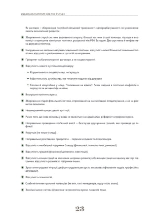 23
Як наслідок — збереження постійної військової тривожності, непередбачуваності, які унеможлив-
люють економічний розвиток.
Збереження старої системи державного апарату, більшої частини старої команди, підходів в еко-
номіці та принципів зовнішньої політики, розірваної між РФ і Заходом. Деструктивна й неефектив-
на державна політика.
Ігнорування не-західних напрямів зовнішньої політики, відсутність нової Концепції зовнішньої по-
літики, відсутність регіональних стратегій за напрямами.
Пріоритет на багатосторонні договори, а не на двосторонні.
Відсутність нового суспільного договору:
Корумпованість людей у владі, які крадуть
Інфантильність суспільства, яке чекатиме подачок від держави
Склоки й міжусобиці у владі, "полювання на відьом". Ризик падіння в політичні конфлікти в
період після активної фази війни.
Внутрішня політична криза.
Збереження старої фіскальної системи, спрямованої на максимізацію оподаткування, а не на роз-
виток економіки.
Незавершений процес деолігархізації.
Ризик того, що нова команда у владі не зважиться на кардинальні реформи та проривні кроки.
Неправильне проведення пов'язаної емісії — безглузде друкування грошей, яке призведе до ін-
фляції.
Корупція (не лише у владі).
Неправильно розставлені пріоритети — перемога соціалістів і пенсіонерів.
Відсутність необхідної підтримки Заходу (фінансової, технологічної, ринкової).
Відсутність грошей (фінансової допомоги, інвестицій).
Відсутність концентрації на ключових напрямах розвитку або концентрація на одному векторі під-
тримки, відсутність розвитку і підтримки інших.
Зростання трудової міграції, дефіцит трудових ресурсів, висококваліфікованих кадрів, професійна
деградація.
Відсутність технологій.
Слабкий інтелектуальний потенціал (як еліт, так і менеджерів, відсутність знань).
Зовнішні шоки: світова фінансова та економічна кризи, пандемія тощо.
 