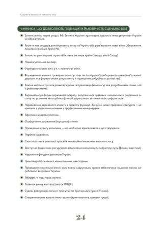 24
Стратегія економіки воєнного часу
ЧИННИКИ, ЩО ДОЗВОЛЯЮТЬ ПІДВИЩИТИ ЙМОВІРНІСТЬ СЦЕНАРІЮ ВІЗІЇ
Зупинка війни, мирна угода з РФ. Безпека України гарантована, і разом із нею суверенітет України
не обмежується.
Росія не має ресурсів для військового тиску на Україну або розв'язування нової війни. Збереження,
посилення санкцій проти РФ.
Баланс на рівні перших гарантій безпеки (не лише країни Заходу, але й Сходу).
Новий суспільний договір.
Формування нових еліт, у т. ч. політичної еліти.
Формування сильного громадянського суспільства і побудова "приборканого левіафана" (сильної
держави, яка формує умови для розвитку й підвищення добробуту суспільства).
Власна амбітна стратегія розвитку країни та її реалізація (консенсус між розробниками і тими, хто
її реалізовуватиме).
Кардинальні реформи державного апарату, реорганізація правових, економічних і соціальних ін-
ститутів, усунення непотрібних функцій, дерегуляція, автоматизація, цифровізація.
Переведення державного апарату в сервісну функцію. Зокрема, щодо природних ресурсів — це
компанія з управління активами з професійними менеджерами.
Ефективна кадрова політика.
Оцифрування державних (народних) активів.
Проведення аудиту економіки — що необхідно відновлювати, а що створювати.
Перепис населення.
Своя ініціатива в реалізації проєктів інноваційної економіки воєнного часу.
Доступ до фінансових ресурсів для відновлення економіки та інфраструктури (фонди, інвестиції).
Управління фондами допомоги Україні.
Грамотна робота влади з міжнародними інвесторами.
Проведення правильної емісії, коли кожна надрукована гривня забезпечена товарною масою, ви-
робленою всередині України.
Ліберальна податкова система.
Розвиток ринку капіталу (запуск МФЦК).
Судова реформа (включно з присутністю британських судів в Україні).
Створення нових каналів інвестування (криптовалюта, приватні гроші).
 