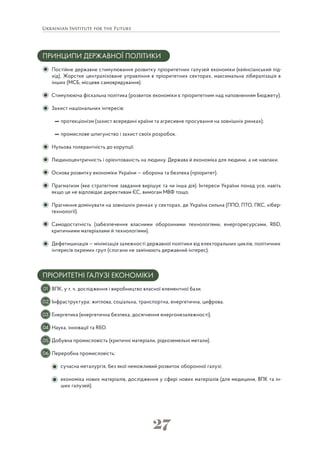 27
ПРИНЦИПИ ДЕРЖАВНОЇ ПОЛІТИКИ
Постійне державне стимулювання розвитку пріоритетних галузей економіки (кейнсіанський під-
хід). Жорстке централізоване управління в пріоритетних секторах, максимальна лібералізація в
інших (МСБ, місцеве самоврядування).
Стимулююча фіскальна політика (розвиток економіки є пріоритетним над наповненням Бюджету).
Захист національних інтересів:
протекціонізм (захист всередині країни та агресивне просування на зовнішніх ринках);
промислове шпигунство і захист своїх розробок.
Нульова толерантність до корупції.
Людиноцентричність і орієнтованість на людину. Держава й економіка для людини, а не навпаки.
Основа розвитку економіки України — оборона та безпека (пріоритет).
Прагматизм (яке стратегічне завдання вирішує та чи інша дія). Інтереси України понад усе, навіть
якщо це не відповідає директивам ЄС, вимогам МВФ тощо.
Прагнення домінувати на зовнішніх ринках у секторах, де Україна сильна (ППО, ПТО, ПКС, кібер-
технології).
Самодостатність (забезпечення власними оборонними технологіями, енергоресурсами, R&D,
критичними матеріалами й технологіями).
Дефетишизація — мінімізація залежності державної політики від електоральних циклів, політичних
інтересів окремих груп (слогани не замінюють державний інтерес).
ПРІОРИТЕТНІ ГАЛУЗІ ЕКОНОМІКИ
ВПК, у т. ч. дослідження і виробництво власної елементної бази.
Інфраструктура: житлова, соціальна, транспортна, енергетична, цифрова.
Енергетика (енергетична безпека, досягнення енергонезалежності).
Наука, інновації та R&D.
Добувна промисловість (критичні матеріали, рідкоземельні метали).
Переробна промисловість:
сучасна металургія, без якої неможливий розвиток оборонної галузі;
економіка нових матеріалів, дослідження у сфері нових матеріалів (для медицини, ВПК та ін-
ших галузей).
01
02
03
04
05
06
 