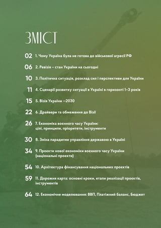 ЗМІСТ
02
06
10
11
15
22
26
30
34
54
59
64
1. Чому Україна була не готова до військової агресії РФ
2. Ревізія – стан України на сьогодні
3. Політична ситуація, розклад сил і перспективи для України
4. Сценарії розвитку ситуації в Україні в горизонті 1–3 років
5. Візія України —2030
6. Драйвери та обмеження до Візії	
7. Економіка воєнного часу України:
цілі, принципи, пріоритети, інструменти
8. Зміна парадигми управління державою в Україні
9. Проєкти нової економіки воєнного часу України
(національні проєкти)
10. Архітектура фінансування національних проєктів
11. Дорожня карта: основні кроки, етапи реалізації проєктів,
інструментів
12. Економічне моделювання: ВВП, Платіжний баланс, Бюджет
 
