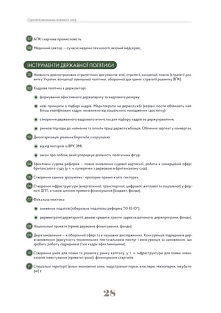 28
Стратегія економіки воєнного часу
АПК і харчова промисловість.
Медичний сектор — сучасні медичні технології, якісний медсервіс.
ІНСТРУМЕНТИ ДЕРЖАВНОЇ ПОЛІТИКИ
Наявність довгострокових стратегічних документів: візії, стратегії, концепції, планів (стратегії роз-
витку України, концепції зовнішньої політики, оборонної доктрини, стратегії розвитку ВПК).
Кадрова політика в держсекторі:
формування ефективного держапарату та кадрового резерву;
нові принципи в підборі кадрів. Меритократія на держслужбі (керівні пости обіймають най-
більш кваліфіковані кадри, незалежно від соціального походження і достатку);
створення державного кадрового агентства для підбору кадрів на держуправління;
ринкові підходи до наймання та оплати праці держслужбовців. Обілення зарплат у конвертах.
Деолігархізація, реальна боротьба з корупцією:
відхід олігархів із ВРУ, ЗМІ;
закон про лобізм, який упорядкує діяльність політичних фігур.
Ефективна судова реформа — повне оновлення судової вертикалі, робота в комерційній сфері
британського суду (у т. ч. суперечки з державою в британському суді).
Створення єдиних зрозумілих і прозорих правил в усіх секторах.
Створення інфраструктури (енергетичної, транспортної, цифрової, житлової та соціальної) у фор-
маті ДПП, а також шляхом прямого фінансування (Бюджет, фонди).
Фіскальна політика:
зниження податків (ліберальна податкова реформа "10-10-10");
держвитрати (держгарантії, дешеві кредити, гранти, адресна допомога, держпрограми, фонди).
Національні проєкти (пряме державне фінансування, фонди).
Держзамовлення — в оборонній сфері та в наукових дослідженнях. Конкуренція підрядників дер-
жзамовлення (відсутність монопольних постачальників послуг і конкуренція за замовлення, що
зробить роботу підрядників і їхні кадри ефективнішими).
Створення умов для появи та розвитку ринку капіталу, у т. ч. інфраструктури для появи нових
каналів інвестування (приватні гроші), фінансування стартапів.
Спеціальні території (вільні економічні зони, індустріальні парки, кластери, технопарки, інкубато-
ри) з:
07
01
08
02
03
04
05
06
07
08
09
10
11
 