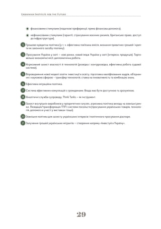 29
фінансовими стимулами (податкові преференції, пряма фінансова допомога);
нефінансовими стимулами (гарантії, страхування воєнних ризиків, британське право, доступ
до інфраструктури).
Грошово-кредитна політика (у т. ч. ефективна пов'язана емісія, визнання приватних грошей і крип-
ти як законного засобу платежу).
Просування України у світі — нові ринки, новий імідж України у світі (інтереси, продукція). Торго-
вельно-економічні місії, дипломатична робота.
Агресивний захист власності й технологій (розвідка і контррозвідка, ефективна робота судової
системи).
Впровадження нової моделі освіти: інвестиції в освіту, підготовка кваліфікованих кадрів, об’єднан-
ня з науковою сферою – трансфер технологій, ставка на інновативність та комбінацію знань.
Ефективна міграційна політика.
Система ефективних комунікацій з громадянами. Влада має бути доступною та зрозумілою.
Аналітичні служби супроводу, Think Tanks — як інструмент.
Захист внутрішніх виробників у пріоритетних галузях, агресивна політика виходу на зовнішні рин-
ки. Ліквідація/трансформація ТПП і системи посольств (просування українських товарів, техноло-
гій, допомога в участі у виставках тощо).
Зовнішня політика для захисту українських інтересів і політичного просування діаспори.
Залучення грошей українських мігрантів — створення напряму «Інвестуй в Україну».
12
13
14
15
16
17
18
19
20
21
 