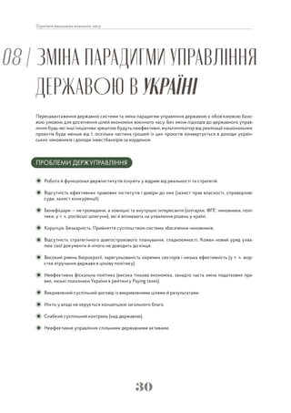 30
Стратегія економіки воєнного часу
ЗМІНА ПАРАДИГМИ УПРАВЛІННЯ
ДЕРЖАВОЮ В УКРАЇНІ
08 |
Перезавантаження державної системи та зміна парадигми управління державою є обов'язковою базо-
вою умовою для досягнення цілей економіки воєнного часу. Без зміни підходів до державного управ-
ління будь-які інші ініціативи зрештою будуть неефективні, мультиплікатор від реалізації національних
проєктів буде менше від 1, оскільки частина грошей із цих проєктів конвертується в доходи україн-
ських чиновників і доходи інвестбанкірів за кордоном.
ПРОБЛЕМИ ДЕРЖУПРАВЛІННЯ
Робота й функціонал держінститутів існують у відриві від реальності та стратегій.
Відсутність ефективних правових інститутів і довіри до них (захист прав власності, справедливі
суди, захист конкуренції).
Бенефіціари — не громадяни, а зовнішні та внутрішні інтересанти (олігархи, ФПГ, чиновники, полі-
тики, у т. ч. російські шпигуни), які й впливають на ухвалення рішень у країні.
Корупція. Безкарність. Прийняття суспільством системи збагачення чиновників.
Відсутність стратегічного довгострокового планування, спадкоємності. Кожен новий уряд ухва-
лює свої документи й нічого не доводить до кінця.
Високий рівень бюрократії, зарегульованість окремих секторів і низька ефективність (у т. ч. жор-
стке втручання держави в цінову політику).
Неефективна фіскальна політика (висока тіньова економіка, занадто часта зміна податкових пра-
вил, низькі показники України в рейтингу Paying taxes).
Викривлений суспільний договір із викривленими цілями й результатами.
Ніхто у владі не керується концепцією загального блага.
Слабкий суспільний контроль (над державою).
Неефективне управління спільними державними активами.
 