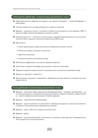 31
ПРИНЦИПИ ДЕРЖАВИ В ЕКОНОМІЦІ ВОЄННОГО ЧАСУ
Людиноцентричність (держава для людини, а не навпаки). Громадяни — головні бенефіціари та
роботодавці.
Нульова толерантність до корупції (відсутність корупції, кумівства).
Держава — маленька й сильна, а не велика й слабка як нині (зниження частки держави у ВВП та
одночасно ефективний вплив держави на процеси в країні).
Україноцентричність — зміцнення не власної влади, а держави Україна (прихильність до концепції
загального блага, пріоритет суспільних інтересів над особистими).
Ефективність:
пошук кращих рішень завдань (оптимальне співвідношення витрат і якості);
КРІ для усіх завдань і контроль їх виконання;
ефективні комунікації;
підтримка незалежної експертизи у владі.
Максимальна цифровізація та аутсорсинг державних функцій.
Інвестклімат у пріоритеті (комфорт для внутрішніх і зовнішніх інвесторів).
Юридично закріплене право опозиції та громадянського суспільства контролювати владу.
Відкритість, прозорість і підзвітність.
Довгострокове планування, спадкоємність (збереження вектора розвитку незалежно від зміни
людей в кріслі).
РОЛІ ДЕРЖАВИ В ЕКОНОМІЦІ ВОЄННОГО ЧАСУ
Держава — колективна сервісна функція для бенефіціарів країни — громадян, де держапарат — це
система менеджменту та управління для реалізації завдань в інтересах громадян, а держслужбов-
ці — найняті професіонали для виконання потрібних функцій.
Держава — гарант безпеки й правопорядку.
Держава — гарант незалежності та автономності, забезпечує внутрішню та зовнішню незалежність
в ухваленні чиновниками рішень (проукраїнська позиція).
Держава — гарант суб'єктності України в регіоні (у світі).
Держава — арбітр.
Держава — регулятор (пасивний), не втручається в економіку, окрім функцій стимулювання роз-
витку пріоритетних галузей економіки.
 