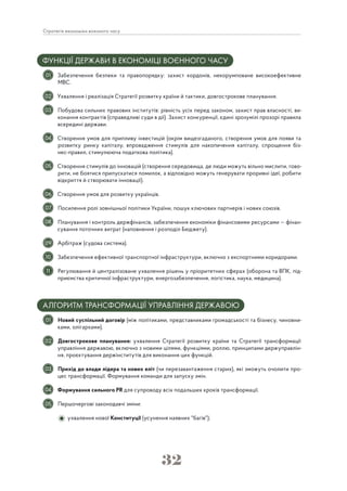 32
Стратегія економіки воєнного часу
ФУНКЦІЇ ДЕРЖАВИ В ЕКОНОМІЦІ ВОЄННОГО ЧАСУ
Забезпечення безпеки та правопорядку: захист кордонів, некорумповане високоефективне
МВС.
Ухвалення і реалізація Стратегії розвитку країни й тактики, довгострокове планування.
Побудова сильних правових інститутів: рівність усіх перед законом, захист прав власності, ви-
конання контрактів (справедливі суди в дії). Захист конкуренції, єдині зрозумілі прозорі правила
всередині держави.
Створення умов для припливу інвестицій (окрім вищезгаданого, створення умов для появи та
розвитку ринку капіталу, впровадження стимулів для накопичення капіталу, спрощення біз-
нес-правил, стимулююча податкова політика).
Створення стимулів до інновацій (створення середовища, де люди можуть вільно мислити, гово-
рити, не боятися припускатися помилок, а відповідно можуть генерувати проривні ідеї, робити
відкриття й створювати інновації).
Створення умов для розвитку українців.
Посилення ролі зовнішньої політики України, пошук ключових партнерів і нових союзів.
Планування і контроль держфінансів, забезпечення економіки фінансовими ресурсами — фінан-
сування поточних витрат (наповнення і розподіл Бюджету).
Арбітраж (судова система).
Забезпечення ефективної транспортної інфраструктури, включно з експортними коридорами.
Регулювання й централізоване ухвалення рішень у пріоритетних сферах (оборона та ВПК, під-
приємства критичної інфраструктури, енергозабезпечення, логістика, наука, медицина).
АЛГОРИТМ ТРАНСФОРМАЦІЇ УПРАВЛІННЯ ДЕРЖАВОЮ
Новий суспільний договір (між політиками, представниками громадськості та бізнесу, чиновни-
ками, олігархами).
Довгострокове планування: ухвалення Стратегії розвитку країни та Стратегії трансформації
управління державою, включно з новими цілями, функціями, роллю, принципами держуправлін-
ня, проєктування держінститутів для виконання цих функцій.
Прихід до влади лідера та нових еліт (чи перезавантаження старих), які зможуть очолити про-
цес трансформації. Формування команди для запуску змін.
Формування сильного PR для супроводу всіх подальших кроків трансформації.
Першочергові законодавчі зміни:
ухвалення нової Конституції (усунення наявних "багів");
01
02
03
05
06
07
08
09
10
11
01
02
03
04
05
04
 