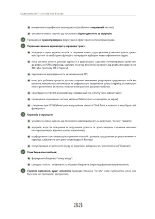 33
оновлення й кодифікація законодавства (особливо в податковій частині);
ухвалення нових законів, що посилюють відповідальність за корупцію.
Проведення судової реформи, формування ефективної системи правосуддя.
Перезавантаження держапарату впродовж 1 року:
ліквідація старих держінститутів і створення нових з урахуванням ухваленої довгостроко-
вої стратегії та необхідних функцій з попереднім відбором нових ефективних кадрів;
нова система оплати: ринкові зарплати в держапараті, зарплати топменеджерів прив'язані
до реальних KPI (наприклад, зарплата міністра економіки залежить від реального зростання
ВВП або припливу ПІІ в Україну);
персональна відповідальність за невиконання KPI;
опис усіх робочих процесів, до яких залучені чиновники, розрахунок трудовитрат на їх ви-
конання, максимальна оптимізація та цифровізація, скорочення штату і перехід на повноцін-
ний e-government, включно з повним електронним документообігом;
налагодження тісного взаємозв'язку, координації між інститутами, відомствами;
проведення нормальних чесних засідань Кабміну (не за сценарієм, як зараз);
створення при ОП і Кабміні двох ситуаційних кімнат й Think Tank, в кожного з яких буде свій
функціонал.
Боротьба з корупцією:
ухвалення нових законів, що посилюють відповідальність за корупцію, "схеми", "відкати";
відкрите, жорстке покарання за порушення (арешти та гучні скандали, саджання чиновни-
ків-корупціонерів, відомих усьому населенню);
оцифрування та автоматизація отримання ліцензій і дозволів, що дозволяє усунути елементи
корупції, забезпечує всім рівні умови ведення бізнесу;
популяризація в суспільстві осуду за корупцію, хабарництво, "розпилювання" Бюджету.
Нова бюджетна політика:
формування Бюджету "знизу вгору".
самодостатність і незалежність місцевих бюджетів (перегляд формули вирівнювання).
Перепис населення, аудит економіки (держава повинна "читати" своє суспільство, воно має
бути для неї прозорим і зрозумілим).
06
07
08
09
10
 