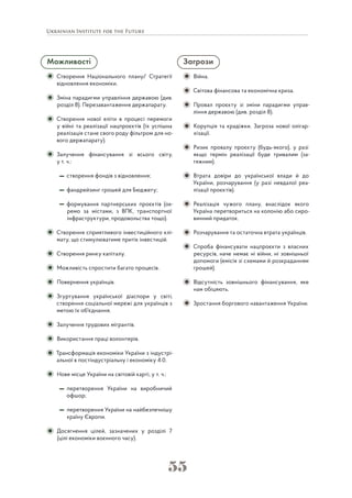 55
Можливості
Створення Національного плану/ Стратегії
відновлення економіки.
Зміна парадигми управління державою (див.
розділ 8). Перезавантаження держапарату.
Створення нової еліти в процесі перемоги
у війні та реалізації нацпроєктів (їх успішна
реалізація стане свого роду фільтром для но-
вого держапарату).
Залучення фінансування зі всього світу,
у т. ч.:
створення фондів з відновлення;
фандрейзинг грошей для Бюджету;
формування партнерських проєктів (ок-
ремо за містами, з ВПК, транспортної
інфраструктури, продовольства тощо).
Створення сприятливого інвестиційного клі-
мату, що стимулюватиме притік інвестицій.
Створення ринку капіталу.
Можливість спростити багато процесів.
Повернення українців.
Згуртування української діаспори у світі,
створення соціальної мережі для українців з
метою їх об'єднання.
Залучення трудових мігрантів.
Використання праці волонтерів.
Трансформація економіки України з індустрі-
альної в постіндустріальну і економіку 4.0.
Нове місце України на світовій карті, у т. ч.:
перетворення України на виробничий
офшор;
перетворення України на найбезпечнішу
країну Європи.
Досягнення цілей, зазначених у розділі 7
(цілі економіки воєнного часу).
Загрози
Війна.
Світова фінансова та економічна криза.
Провал проєкту зі зміни парадигми управ-
ління державою (див. розділ 8).
Корупція та крадіжки. Загроза нової олігар-
хізації.
Ризик провалу проєкту (будь-якого), у разі
якщо термін реалізації буде тривалим (за-
тяжним).
Втрата довіри до української влади й до
України, розчарування (у разі невдалої реа-
лізації проєктів).
Реалізація чужого плану, внаслідок якого
Україна перетвориться на колонію або сиро-
винний придаток.
Розчарування та остаточна втрата українців.
Спроба фінансувати нацпроєкти з власних
ресурсів, наче немає ні війни, ні зовнішньої
допомоги (емісія зі схемами й розкраданням
грошей).
Відсутність зовнішнього фінансування, яке
нам обіцяють.
Зростання боргового навантаження України.
 