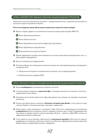 57
ОПИС АРХІТЕКТУРИ ФІНАНСУВАННЯ НАЦІОНАЛЬНИХ ПРОЄКТІВ
Національне агентство відновлення економіки – координаційний центр, створений для реалізації на-
ціональних проєктів відновлення України.
Агентство координує процес фінансування національних проєктів із різних джерел:
Фонди, створені урядом, які наповнюються коштами західних країн-донорів, МФО, ЄС:
Фонд «Європейська безпека».
Фонд «Нове життя міст».
Фонд «Європейська транспортна інфраструктура України».
Фонд «Європейська енергобезпека».
Фонд економічного розвитку України.
Бюджет (державний і місцеві), який наповнюється не лише податковими надходженнями, але в т. ч.
через кредити, фандрейзинг.
Власні й позикові кошти держкомпаній.
Регіональні фонди, які наповнюються коштами західних міст-партнерів (наприклад, для відновлен-
ня окремих міст).
Приватний капітал (власні й позикові кошти компаній, часто за держпідтримки).
Реалізація проєктів у форматі ДПП.
ОПИС ПРИНЦИПУ РОБОТИ ФОНДІВ ФІНАНСУВАННЯ НАЦІОНАЛЬНИХ ПРОЄКТІВ
Фонди позабюджетні й наповнюються західним капіталом.
У кожному фонді створюється проєктний офіс із командою аналітиків, які оцінюють, описують і
прораховують кожен проєкт.
Незалежно від аналітиків проєктного офісу функціонує інша команда, що проводить внутрішню
експертизу.
Рішення про фінансування ухвалюють Незалежні наглядові ради фондів, у яких присутні пред-
ставники України та іноземних донорів і партнерів з правом вето.
Кожен проєкт, окрім оцінювання та контролю з боку Агентства, супроводжується незалежним
супервайзигом (витрати матеріалів, наявність крадіжок, контроль якості тощо). Супервайзери кож-
ного проєкту напряму підлеглі західним партнерам. Виняток – проєкти у сфері ВПК, оскільки ця
інформація може бути секретною.
У всіх проєктах, де це можливо, забезпечується максимальна прозорість. Для цього всі проєкти
оцифровують на окремому публічному порталі, де публікують інформацію про терміни реалізації,
бюджет проєкту, джерела фінансування, підрядників.
01
02
03
04
05
 