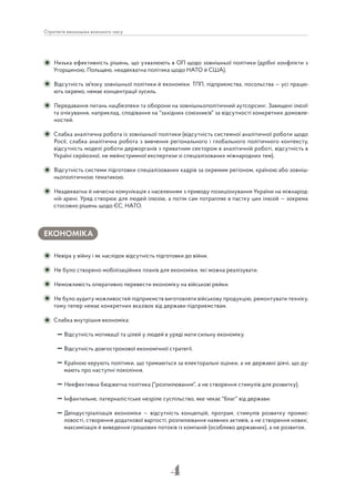 4
Стратегія економіки воєнного часу
Низька ефективність рішень, що ухвалюють в ОП щодо зовнішньої політики (дрібні конфлікти з
Угорщиною, Польщею, неадекватна політика щодо НАТО й США).
Відсутність зв'язку зовнішньої політики й економіки. ТПП, підприємства, посольства — усі працю-
ють окремо, немає концентрації зусиль.
Передавання питань нацбезпеки та оборони на зовнішньополітичний аутсорсинг. Завищені ілюзії
та очікування, наприклад, сподівання на "західних союзників" за відсутності конкретних домовле-
ностей.
Слабка аналітична робота із зовнішньої політики (відсутність системної аналітичної роботи щодо
Росії, слабка аналітична робота з вивчення регіонального і глобального політичного контексту,
відсутність моделі роботи держорганів з приватним сектором в аналітичній роботі, відсутність в
Україні серйозної, не мейнстримної експертизи зі спеціалізованих міжнародних тем).
Відсутність системи підготовки спеціалізованих кадрів за окремим регіоном, країною або зовніш-
ньополітичною тематикою.
Неадекватна й нечесна комунікація з населенням з приводу позиціонування України на міжнарод-
ній арені. Уряд створює для людей ілюзію, а потім сам потрапляє в пастку цих ілюзій — зокрема
стосовно рішень щодо ЄС, НАТО.
ЕКОНОМІКА
Невіра у війну і як наслідок відсутність підготовки до війни.
Не було створено мобілізаційних планів для економіки, які можна реалізувати.
Неможливість оперативно перевести економіку на військові рейки.
Не було аудиту можливостей підприємств виготовляти військову продукцію, ремонтувати техніку,
тому тепер немає конкретних вказівок від держави підприємствам.
Слабка внутрішня економіка:
Відсутність мотивації та цілей у людей в уряді мати сильну економіку.
Відсутність довгострокової економічної стратегії.
Країною керують політики, що тримаються за електоральні оцінки, а не державні діячі, що ду-
мають про наступні покоління.
Неефективна бюджетна політика ("розпилювання", а не створення стимулів для розвитку).
Інфантильне, патерналістське незріле суспільство, яке чекає "благ" від держави.
Деіндустріалізація економіки — відсутність концепцій, програм, стимулів розвитку промис-
ловості, створення додаткової вартості; розпилювання наявних активів, а не створення нових;
максимізація й виведення грошових потоків із компаній (особливо державних), а не розвиток.
 
