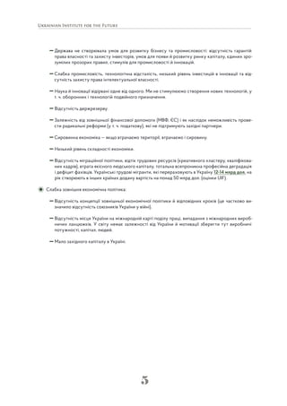 5
Держава не створювала умов для розвитку бізнесу та промисловості: відсутність гарантій
права власності та захисту інвесторів, умов для появи й розвитку ринку капіталу, єдиних зро-
зумілих прозорих правил, стимулів для промисловості й інновацій.
Слабка промисловість, технологічна відсталість, низький рівень інвестицій в інновації та від-
сутність захисту права інтелектуальної власності.
Наука й інновації відірвані одне від одного. Ми не стимулюємо створення нових технологій, у
т. ч. оборонних і технологій подвійного призначення.
Відсутність держрезерву.
Залежність від зовнішньої фінансової допомоги (МВФ, ЄС) і як наслідок неможливість прове-
сти радикальні реформи (у т. ч. податкову), які не підтримують західні партнери.
Сировинна економіка — якщо втрачаємо території, втрачаємо і сировину.
Низький рівень складності економіки.
Відсутність міграційної політики, відтік трудових ресурсів (креативного кластеру, кваліфікова-
них кадрів), втрата якісного людського капіталу, тотальна всепроникна професійна деградація
і дефіцит фахівців. Українські трудові мігранти, які перераховують в Україну 12-14 млрд дол. на
рік створюють в інших країнах додану вартість на понад 50 млрд дол. (оцінки UIF).
Слабка зовнішня економічна політика:
Відсутність концепції зовнішньої економічної політики й відповідних кроків (це частково ви-
значило відсутність союзників України у війні).
Відсутність місця України на міжнародній карті поділу праці, випадання з міжнародних вироб-
ничих ланцюжків. У світу немає залежності від України й мотивації зберегти тут виробничі
потужності, капітал, людей.
Мало західного капіталу в Україні.
 