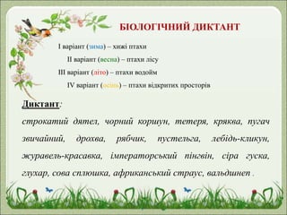БІОЛОГІЧНИЙ ДИКТАНТ
І варіант (зима) – хижі птахи
ІІ варіант (весна) – птахи лісу
ІІІ варіант (літо) – птахи водойм
ІV варіант (осінь) – птахи відкритих просторів
Диктант:
строкатий дятел, чорний коршун, тетеря, кряква, пугач
звичайний, дрохва, рябчик, пустельга, лебідь-кликун,
журавель-красавка, імператорський пінгвін, сіра гуска,
глухар, сова сплюшка, африканський страус, вальдшнеп .
 