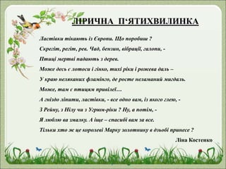 ЛІРИЧНА П‘ЯТИХВИЛИНКА
Ластівки тікають із Європи. Що поробиш ?
Скрегіт, регіт, рев. Чад, бензин, вібрації, галопи, -
Птиці мертві падають з дерев.
Може десь є лотоси і гінко, тихі ріки і рожева даль –
У краю неляканих фламінго, де росте неламаний мигдаль.
Може, там є птицям привілеї…
А гніздо ліпити, ластівки, - все одно вам, із якого глею, -
З Рейну, з Нілу чи з Угрюм-ріки ? Ну, а потім, -
Я люблю ва змалку. А іще – спасибі вам за все.
Тільки хто ж це королеві Марку золотнику в дзьобі принесе ?
Ліна Костенко
 