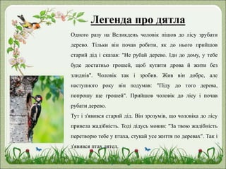 Легенда про дятла
Одного разу на Великдень чоловік пішов до лісу зрубати
дерево. Тільки він почав робити, як до нього прийшов
старий дід і сказав: "Не рубай дерево. Іди до дому, у тебе
буде достатньо грошей, щоб купити дрова й жити без
злиднів". Чоловік так і зробив. Жив він добре, але
наступного року він подумав: "Піду до того дерева,
попрошу ще грошей". Прийшов чоловік до лісу і почав
рубати дерево.
Тут і з'явився старий дід. Він зрозумів, що чоловіка до лісу
привела жадібність. Тоді дідусь мовив: "За твою жадібність
перетворю тебе у птаха, стукай усе життя по деревах". Так і
з'явився птах дятел.
 