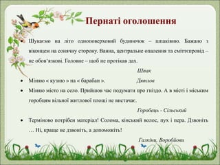Пернаті оголошення
 Шукаємо на літо одноповерховий будиночок – шпаківню. Бажано з
віконцем на сонячну сторону. Ванна, центральне опалення та сміттєпровід –
не обов‘язкові. Головне – щоб не протікав дах.
Шпак
 Міняю « кузню » на « барабан ». Дятлов
 Міняю місто на село. Прийшов час подумати про гніздо. А в місті і міським
горобцям вільної житлової площі не вистачає.
Горобець - Сільський
 Терміново потрібен матеріал! Солома, кінський волос, пух і пера. Дзвоніть
… Ні, краще не дзвоніть, а допоможіть!
Галкіни, Воробйови
 