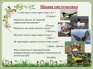 Цікава систематика
У назві якого птаха сорок літер « А » ?
( Сорока )
Який птах зветься, як і відомий
український письменник ?
(Гоголь)
Який птах має назву веселого танцю ?
( Чечітка )
Яке місто носить назву хижого птаха ?
( Орел )
Як перетворити дрова в осілого птаха степів ?
( Дрова - Дрохва )
Яких птахів ще в Стародавній Греції
використовували для відправки повідомлень на
далекі відстані?
(Голубів)
 