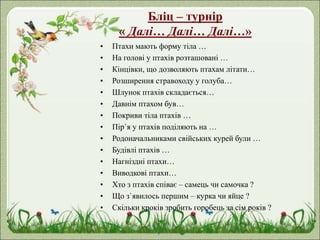 Бліц – турнір
« Далі… Далі… Далі…»
• Птахи мають форму тіла …
• На голові у птахів розташовані …
• Кінцівки, що дозволяють птахам літати…
• Розширення стравоходу у голуба…
• Шлунок птахів складається…
• Давнім птахом був…
• Покриви тіла птахів …
• Пір`я у птахів поділяють на …
• Родоначальниками свійських курей були …
• Будівлі птахів …
• Нагніздні птахи…
• Виводкові птахи…
• Хто з птахів співає – самець чи самочка ?
• Що з`явилось першим – курка чи яйце ?
• Скільки кроків зробить горобець за сім років ?
 
