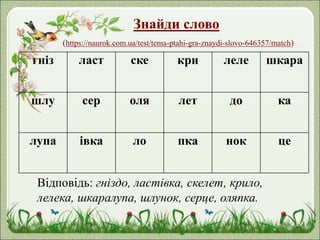 Знайди слово
(https://naurok.com.ua/test/tema-ptahi-gra-znaydi-slovo-646357/match)
гніз ласт ске кри леле шкара
шлу сер оля лет до ка
лупа івка ло пка нок це
Відповідь: гніздо, ластівка, скелет, крило,
лелека, шкаралупа, шлунок, серце, оляпка.
 
