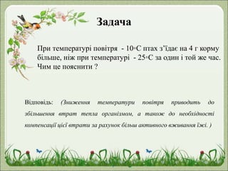 Задача
При температурі повітря - 10◦С птах з’їдає на 4 г корму
більше, ніж при температурі - 25◦С за один і той же час.
Чим це пояснити ?
Відповідь: (Зниження температури повітря приводить до
збільшення втрат тепла організмом, а також до необхідності
компенсації цієї втрати за рахунок більш активного вживання їжі. )
 