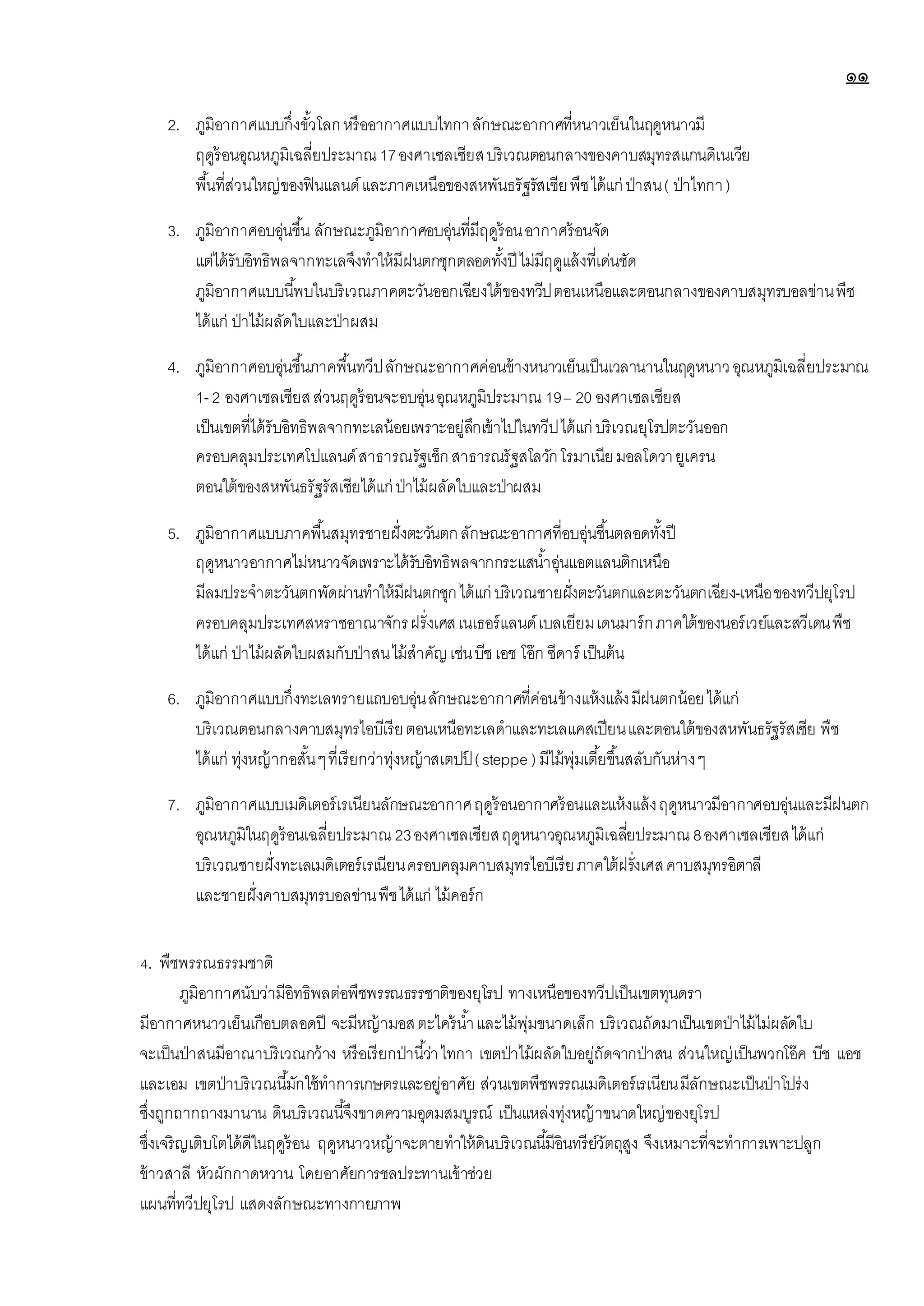 ๑๑
2. ภูมิอากาศแบบกึ่งขั้วโลกหรืออากาศแบบไทกาลักษณะอากาศที่หนาวเย็นในฤดูหนาวมี
ฤดูร้อนอุณหภูมิเฉลี่ยประมาณ17องศาเซลเซียสบริเวณตอนกลางของคาบสมุทรสแกนดิเนเวีย
พื้นที่ส่วนใหญ่ของฟินแลนด์และภาคเหนือของสหพันธรัฐรัสเซียพืชได้แก่ ป่าสน( ป่าไทกา)
3. ภูมิอากาศอบอุ่นชื้น ลักษณะภูมิอากาศอบอุ่นที่มีฤดูร้อนอากาศร้อนจัด
แต่ได้รับอิทธิพลจากทะเลจึงทาให้มีฝนตกชุกตลอดทั้งปี ไม่มีฤดูแล้งที่เด่นชัด
ภูมิอากาศแบบนี้พบในบริเวณภาคตะวันออกเฉียงใต้ของทวีปตอนเหนือและตอนกลางของคาบสมุทรบอลข่านพืช
ได้แก่ ป่าไม้ผลัดใบและป่าผสม
4. ภูมิอากาศอบอุ่นชื้นภาคพื้นทวีปลักษณะอากาศค่อนข้างหนาวเย็นเป็นเวลานานในฤดูหนาวอุณหภูมิเฉลี่ยประมาณ
1- 2 องศาเซลเซียสส่วนฤดูร้อนจะอบอุ่นอุณหภูมิประมาณ 19– 20 องศาเซลเซียส
เป็นเขตที่ได้รับอิทธิพลจากทะเลน้อยเพราะอยู่ลึกเข้าไปในทวีปได้แก่ บริเวณยุโรปตะวันออก
ครอบคลุมประเทศโปแลนด์สาธารณรัฐเช็กสาธารณรัฐสโลวักโรมาเนียมอลโดวายูเครน
ตอนใต้ของสหพันธรัฐรัสเซียได้แก่ ป่าไม้ผลัดใบและป่าผสม
5. ภูมิอากาศแบบภาคพื้นสมุทรชายฝั่งตะวันตกลักษณะอากาศที่อบอุ่นชื้นตลอดทั้งปี
ฤดูหนาวอากาศไม่หนาวจัดเพราะได้รับอิทธิพลจากกระแสน้าอุ่นแอตแลนติกเหนือ
มีลมประจาตะวันตกพัดผ่านทาให้มีฝนตกชุกได้แก่ บริเวณชายฝั่งตะวันตกและตะวันตกเฉียง-เหนือของทวีปยุโรป
ครอบคลุมประเทศสหราชอาณาจักรฝรั่งเศสเนเธอร์แลนด์เบลเยียมเดนมาร์กภาคใต้ของนอร์เวย์และสวีเดนพืช
ได้แก่ ป่าไม้ผลัดใบผสมกับป่าสนไม้สาคัญเช่นบีชเอช โอ๊ก ซีดาร์ เป็นต้น
6. ภูมิอากาศแบบกึ่งทะเลทรายแถบอบอุ่นลักษณะอากาศที่ค่อนข้างแห้งแล้งมีฝนตกน้อยได้แก่
บริเวณตอนกลางคาบสมุทรไอบีเรียตอนเหนือทะเลดาและทะเลแคสเปียนและตอนใต้ของสหพันธรัฐรัสเซีย พืช
ได้แก่ ทุ่งหญ้ากอสั้นๆที่เรียกว่าทุ่งหญ้าสเตปป
์ (steppe ) มีไม้พุ่มเตี้ยขึ้นสลับกันห่างๆ
7. ภูมิอากาศแบบเมดิเตอร์เรเนียนลักษณะอากาศฤดูร้อนอากาศร้อนและแห้งแล้งฤดูหนาวมีอากาศอบอุ่นและมีฝนตก
อุณหภูมิในฤดูร้อนเฉลี่ยประมาณ 23องศาเซลเซียสฤดูหนาวอุณหภูมิเฉลี่ยประมาณ 8องศาเซลเซียสได้แก่
บริเวณชายฝั่งทะเลเมดิเตอร์เรเนียนครอบคลุมคาบสมุทรไอบีเรียภาคใต้ฝรั่งเศสคาบสมุทรอิตาลี
และชายฝั่งคาบสมุทรบอลข่านพืชได้แก่ ไม้คอร์ก
4. พืชพรรณธรรมชาติ
ภูมิอากาศนับว่ามีอิทธิพลต่อพืชพรรณธรรชาติของยุโรป ทางเหนือของทวีปเป็นเขตทุนดรา
มีอากาศหนาวเย็นเกือบตลอดปี จะมีหญ้ามอสตะไคร้น้าและไม้พุ่มขนาดเล็ก บริเวณถัดมาเป็นเขตป่าไม้ไม่ผลัดใบ
จะเป็นป่าสนมีอาณาบริเวณกว้าง หรือเรียกป่านี้ว่าไทกา เขตป่าไม้ผลัดใบอยู่ถัดจากป่าสน ส่วนใหญ่เป็นพวกโอ๊ค บีช แอช
และเอม เขตป่าบริเวณนี้มักใช้ทาการเกษตรและอยู่อาศัย ส่วนเขตพืชพรรณเมดิเตอร์เรเนียนมีลักษณะเป็นป่าโปร่ง
ซึ่งถูกถากถางมานาน ดินบริเวณนี้จึงขาดความอุดมสมบูรณ์ เป็นแหล่งทุ่งหญ้าขนาดใหญ่ของยุโรป
ซึ่งเจริญเติบโตได้ดีในฤดูร้อน ฤดูหนาวหญ้าจะตายทาให้ดินบริเวณนี้มีอินทรีย์วัตถุสูง จึงเหมาะที่จะทาการเพาะปลูก
ข้าวสาลี หัวผักกาดหวาน โดยอาศัยการชลประทานเข้าช่วย
แผนที่ทวีปยุโรป แสดงลักษณะทางกายภาพ
 