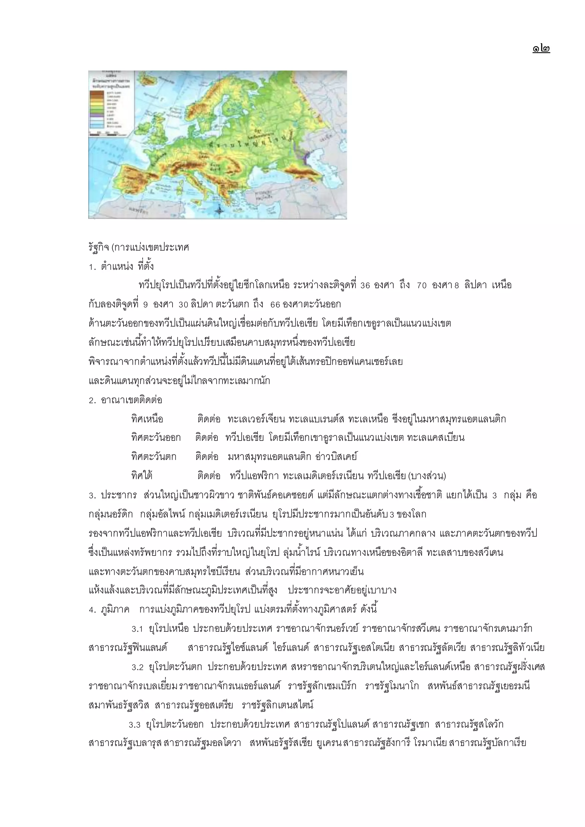 ๑๒
รัฐกิจ(การแบ่งเขตประเทศ
1. ตาแหน่ง ที่ตั้ง
ทวีปยุโรปเป็นทวีปที่ตั้งอยู่ใยซีกโลกเหนือ ระหว่างละติจูดที่ 36 องศา ถึง 70 องศา8 ลิปดา เหนือ
กับลองติจูดที่ 9 องศา 30 ลิปดา ตะวันตก ถึง 66 องศาตะวันออก
ด้านตะวันออกของทวีปเป็นแผ่นดินใหญ่เชื่อมต่อกับทวีปเอเชีย โดยมีเทือกเขอูราลเป็นแนวแบ่งเขต
ลักษณะเช่นนี้ทาให้ทวีปยุโรปเปรียบเสมือนคาบสมุทรหนึ่งของทวีปเอเชีย
พิจารณาจากตาแหน่งที่ตั้งแล้วทวีปนี้ไม่มีดินแดนที่อยู่ใต้เส้นทรอปิกออฟแคนเซอร์เลย
และดินแดนทุกส่วนจะอยู่ไม่ไกลจากทะเลมากนัก
2. อาณาเขตติดต่อ
ทิศเหนือ ติดต่อ ทะเลเวอร์เจียน ทะเลแบเรนต์ส ทะเลเหนือ ซีงอยู่ในมหาสมุทรแอตแลนติก
ทิศตะวันออก ติดต่อ ทวีปเอเชีย โดยมีเทือกเขาอูราลเป็นแนวแบ่งเขต ทะเลแคสเบียน
ทิศตะวันตก ติดต่อ มหาสมุทรแอตแลนติก อ่าวบิสเคย์
ทิศใต้ ติดต่อ ทวีปแอฟริกา ทะเลเมดิเตอร์เรเนียน ทวีปเอเชีย(บางส่วน)
3. ประชากร ส่วนใหญ่เป็นชาวผิวขาว ชาติพันธ์คอเคซอยด์ แต่มีลักษณะแตกต่างทางเชื้อชาติ แยกได้เป็น 3 กลุ่ม คือ
กลุ่มนอร์ดิก กลุ่มอัลไพน์ กลุ่มเมดิเตอร์เรเนียน ยุโรปมีประชากรมากเป็นอันดับ3 ของโลก
รองจากทวีปแอฟริกาและทวีปเอเชีย บริเวณที่มีปะชากรอยู่หนาแน่น ได้แก่ บริเวณภาคกลาง และภาคตะวันตกของทวีป
ซึ่งเป็นแหล่งทรัพยากร รวมไปถึงที่ราบใหญ่ในยุโรป ลุ่มน้าไรน์ บริเวณทางเหนือของอิตาลี ทะเลสาบของสวีเดน
และทางตะวันตกของคาบสมุทรไซบีเรียน ส่วนบริเวณที่มีอากาศหนาวเย็น
แห้งแล้งและบริเวณที่มีลักษณะภูมิประเทศเป็นที่สูง ประชากรจะอาศัยอยู่เบาบาง
4. ภูมิภาค การแบ่งภูมิภาคของทวีปยุโรป แบ่งตรมที่ตั้งทางภูมิศาสตร์ ดังนี้
3.1 ยุโรปเหนือ ประกอบด้วยประเทศ ราชอาณาจักรนอร์เวย์ ราชอาณาจักรสวีเดน ราชอาณาจักรเดนมาร์ก
สาธารณรัฐฟินแลนด์ สาธารณรัฐไอซ์แลนด์ ไอร์แลนด์ สาธารณรัฐเอสโตเนีย สาธารณรัฐลัตเวีย สาธารณรัฐลิทัวเนีย
3.2 ยุโรปตะวันตก ประกอบด้วยประเทศ สหราชอาณาจักรบริเตนใหญ่และไอร์แลนด์เหนือ สาธารณรัฐฝรั่งเศส
ราชอาณาจักรเบลเยี่ยมราชอาณาจักรเนเธอร์แลนด์ ราชรัฐลักเซมเบิร์ก ราชรัฐโมนาโก สหพันธ์สาธารณรัฐเยอรมนี
สมาพันธรัฐสวิส สาธารณรัฐออสเตรีย ราชรัฐลิกเตนสไตน์
3.3 ยุโรปตะวันออก ประกอบด้วยประเทศ สาธารณรัฐโปแลนด์ สาธารณรัฐเชก สาธารณรัฐสโลวัก
สาธารณรัฐเบลารุสสาธารณรัฐมอลโดวา สหพันธรัฐรัสเซีย ยูเครนสาธารณรัฐฮังการี โรมาเนียสาธารณรัฐบัลกาเรีย
 