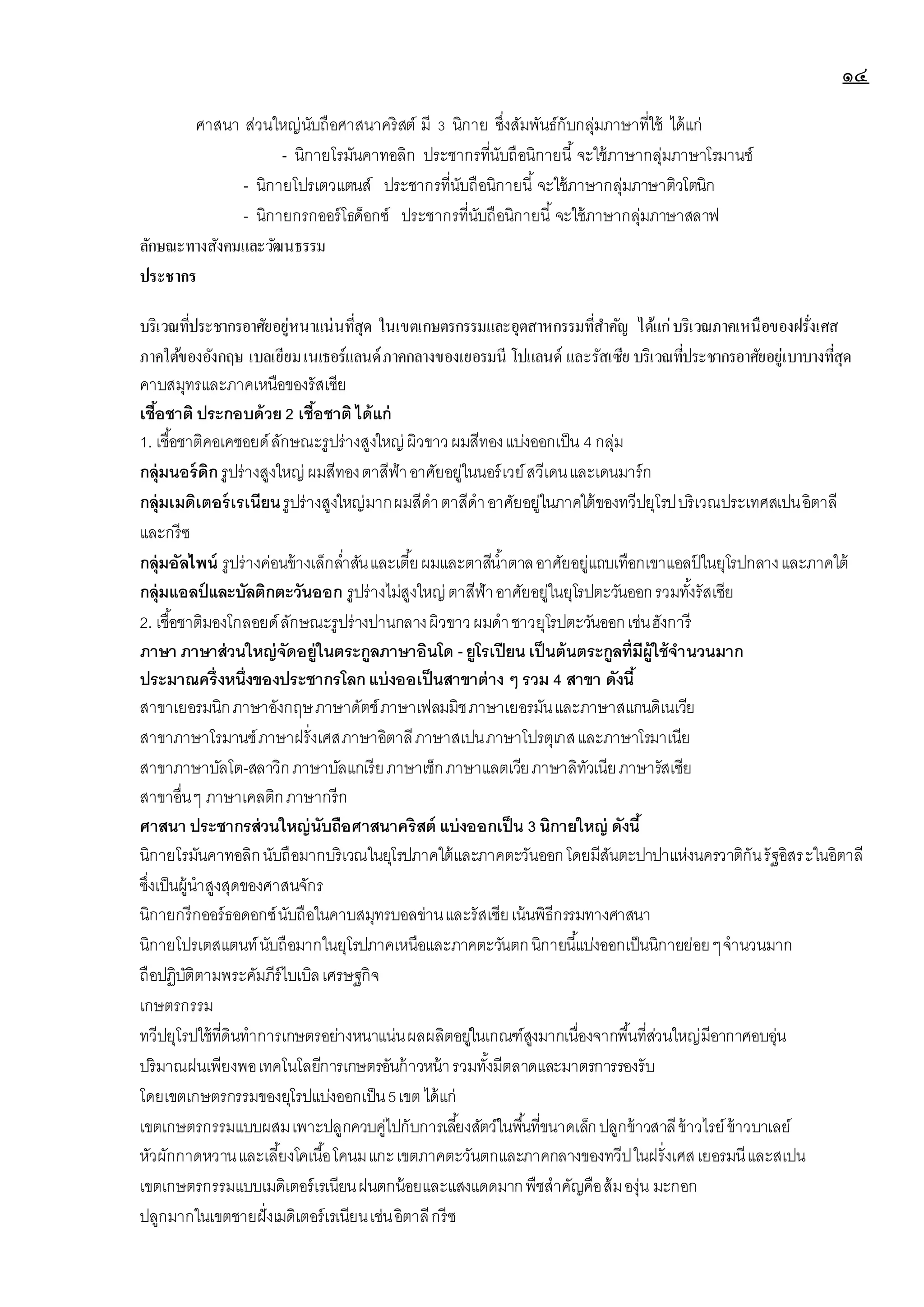 ๑๔
ศาสนา ส่วนใหญ่นับถือศาสนาคริสต์ มี 3 นิกาย ซึ่งสัมพันธ์กับกลุ่มภาษาที่ใช้ ได้แก่
- นิกายโรมันคาทอลิก ประชากรที่นับถือนิกายนี้ จะใช้ภาษากลุ่มภาษาโรมานซ์
- นิกายโปรเตวแตนส์ ประชากรที่นับถือนิกายนี้ จะใช้ภาษากลุ่มภาษาติวโตนิก
- นิกายกรกออร์โธด็อกซ์ ประชากรที่นับถือนิกายนี้ จะใช้ภาษากลุ่มภาษาสลาฟ
ลักษณะทางสังคมและวัฒนธรรม
ประชากร
บริเวณที่ประชากรอาศัยอยู่หนาแน่นที่สุด ในเขตเกษตรกรรมและอุตสาหกรรมที่สาคัญ ได้แก่บริเวณภาคเหนือของฝรั่งเศส
ภาคใต้ของอังกฤษ เบลเยียมเนเธอร์แลนด์ภาคกลางของเยอรมนี โปแลนด์ และรัสเซีย บริเวณที่ประชากรอาศัยอยู่เบาบางที่สุด
คาบสมุทรและภาคเหนือของรัสเซีย
เชื้อชาติ ประกอบด้วย 2 เชื้อชาติ ได้แก่
1. เชื้อชาติคอเคซอยด์ลักษณะรูปร่างสูงใหญ่ ผิวขาวผมสีทองแบ่งออกเป็น 4 กลุ่ม
กลุ่มนอร์ดิกรูปร่างสูงใหญ่ ผมสีทองตาสีฟ้าอาศัยอยู่ในนอร์เวย์สวีเดนและเดนมาร์ก
กลุ่มเมดิเตอร์เรเนียนรูปร่างสูงใหญ่มากผมสีดาตาสีดาอาศัยอยู่ในภาคใต้ของทวีปยุโรปบริเวณประเทศสเปนอิตาลี
และกรีซ
กลุ่มอัลไพน์ รูปร่างค่อนข้างเล็กล่าสันและเตี้ยผมและตาสีน้าตาลอาศัยอยู่แถบเทือกเขาแอลป
์ ในยุโรปกลางและภาคใต้
กลุ่มแอลป์ และบัลติกตะวันออก รูปร่างไม่สูงใหญ่ ตาสีฟ้าอาศัยอยู่ในยุโรปตะวันออกรวมทั้งรัสเซีย
2. เชื้อชาติมองโกลอยด์ลักษณะรูปร่างปานกลางผิวขาวผมดาชาวยุโรปตะวันออกเช่นฮังการี
ภาษา ภาษาส่วนใหญ่จัดอยู่ในตระกูลภาษาอินโด - ยูโรเปียนเป็นต้นตระกูลที่มีผู้ใช้จานวนมาก
ประมาณครึ่งหนึ่งของประชากรโลกแบ่งออเป็นสาขาต่างๆ รวม 4 สาขา ดังนี้
สาขาเยอรมนิกภาษาอังกฤษภาษาดัตช์ภาษาเฟลมมิชภาษาเยอรมันและภาษาสแกนดิเนเวีย
สาขาภาษาโรมานซ์ภาษาฝรั่งเศสภาษาอิตาลีภาษาสเปนภาษาโปรตุเกสและภาษาโรมาเนีย
สาขาภาษาบัลโต-สลาวิกภาษาบัลแกเรียภาษาเช็กภาษาแลตเวียภาษาลิทัวเนียภาษารัสเซีย
สาขาอื่นๆ ภาษาเคลติกภาษากรีก
ศาสนา ประชากรส่วนใหญ่นับถือศาสนาคริสต์ แบ่งออกเป็น 3 นิกายใหญ่ ดังนี้
นิกายโรมันคาทอลิกนับถือมากบริเวณในยุโรปภาคใต้และภาคตะวันออกโดยมีสันตะปาปาแห่งนครวาติกันรัฐอิสระในอิตาลี
ซึ่งเป็นผู้นาสูงสุดของศาสนจักร
นิกายกรีกออร์ธอดอกซ์นับถือในคาบสมุทรบอลข่านและรัสเซียเน้นพิธีกรรมทางศาสนา
นิกายโปรเตสแตนท์นับถือมากในยุโรปภาคเหนือและภาคตะวันตกนิกายนี้แบ่งออกเป็นนิกายย่อยๆจานวนมาก
ถือปฏิบัติตามพระคัมภีร์ไบเบิลเศรษฐกิจ
เกษตรกรรม
ทวีปยุโรปใช้ที่ดินทาการเกษตรอย่างหนาแน่นผลผลิตอยู่ในเกณฑ์สูงมากเนื่องจากพื้นที่ส่วนใหญ่มีอากาศอบอุ่น
ปริมาณฝนเพียงพอเทคโนโลยีการเกษตรอันก้าวหน้ารวมทั้งมีตลาดและมาตรการรองรับ
โดยเขตเกษตรกรรมของยุโรปแบ่งออกเป็น5เขต ได้แก่
เขตเกษตรกรรมแบบผสมเพาะปลูกควบคู่ไปกับการเลี้ยงสัตว์ในพื้นที่ขนาดเล็กปลูกข้าวสาลีข้าวไรย์ข้าวบาเลย์
หัวผักกาดหวานและเลี้ยงโคเนื้อโคนมแกะเขตภาคตะวันตกและภาคกลางของทวีปในฝรั่งเศสเยอรมนีและสเปน
เขตเกษตรกรรมแบบเมดิเตอร์เรเนียนฝนตกน้อยและแสงแดดมากพืชสาคัญคือส้มองุ่น มะกอก
ปลูกมากในเขตชายฝั่งเมดิเตอร์เรเนียนเช่นอิตาลีกรีซ
 